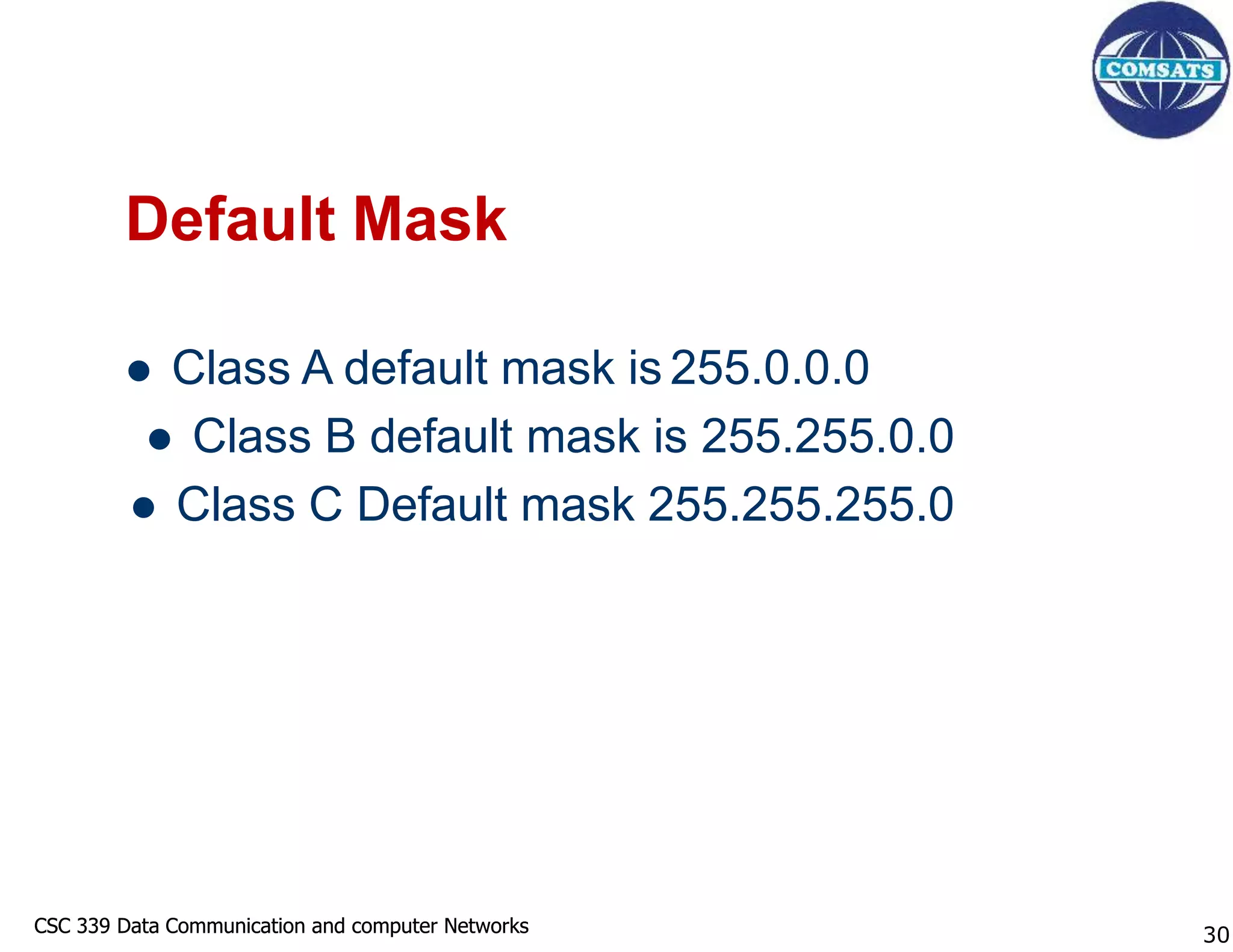 CSC 339 Data Communication and computer Networks
CSC 339 Data Communication and computer Networks
Default Mask
 Class A default mask is 255.0.0.0
 Class B default mask is 255.255.0.0
 Class C Default mask 255.255.255.0
30
 