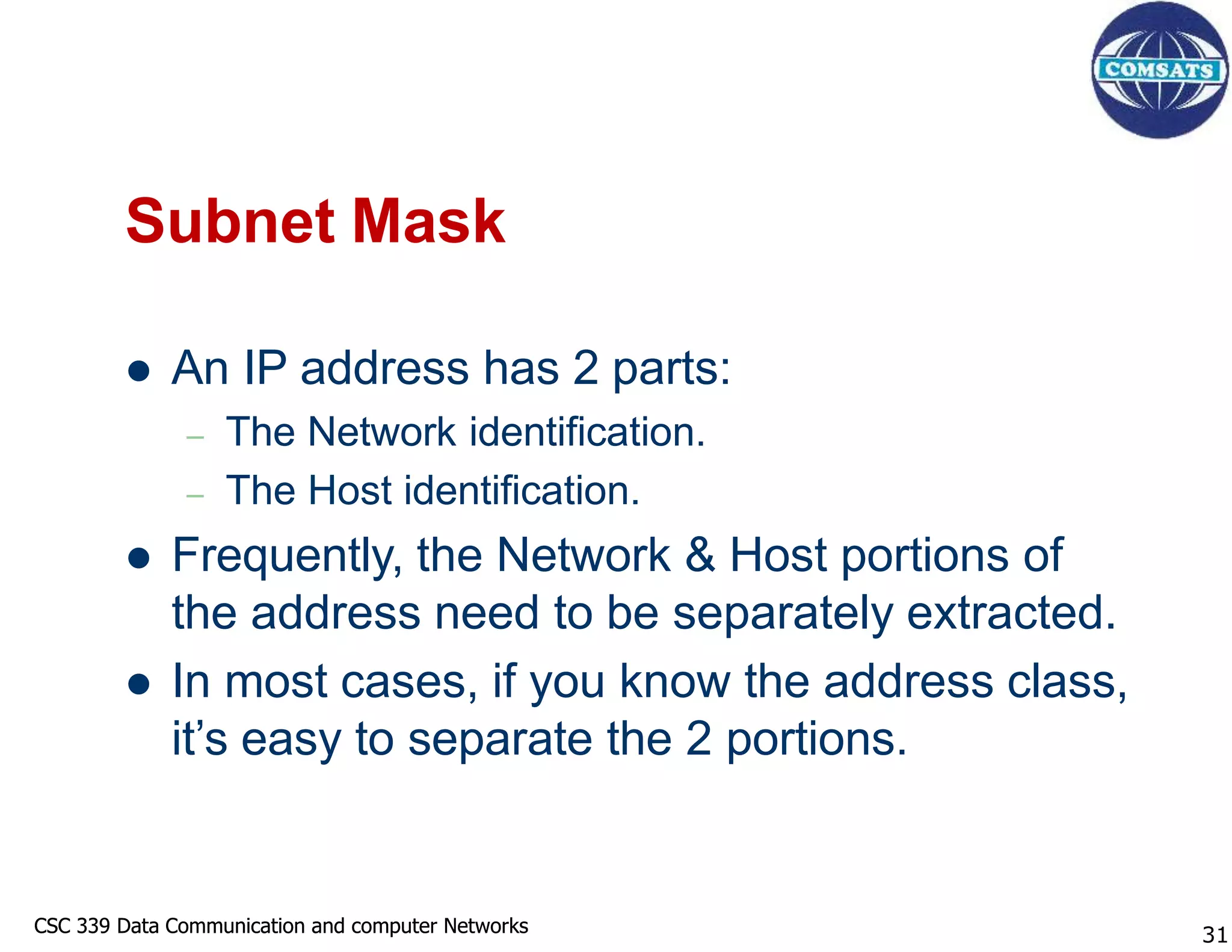 CSC 339 Data Communication and computer Networks
CSC 339 Data Communication and computer Networks
Subnet Mask
 An IP address has 2 parts:
– The Network identification.
– The Host identification.
 Frequently, the Network & Host portions of
the address need to be separately extracted.
 In most cases, if you know the address class,
it’s easy to separate the 2 portions.
31
 