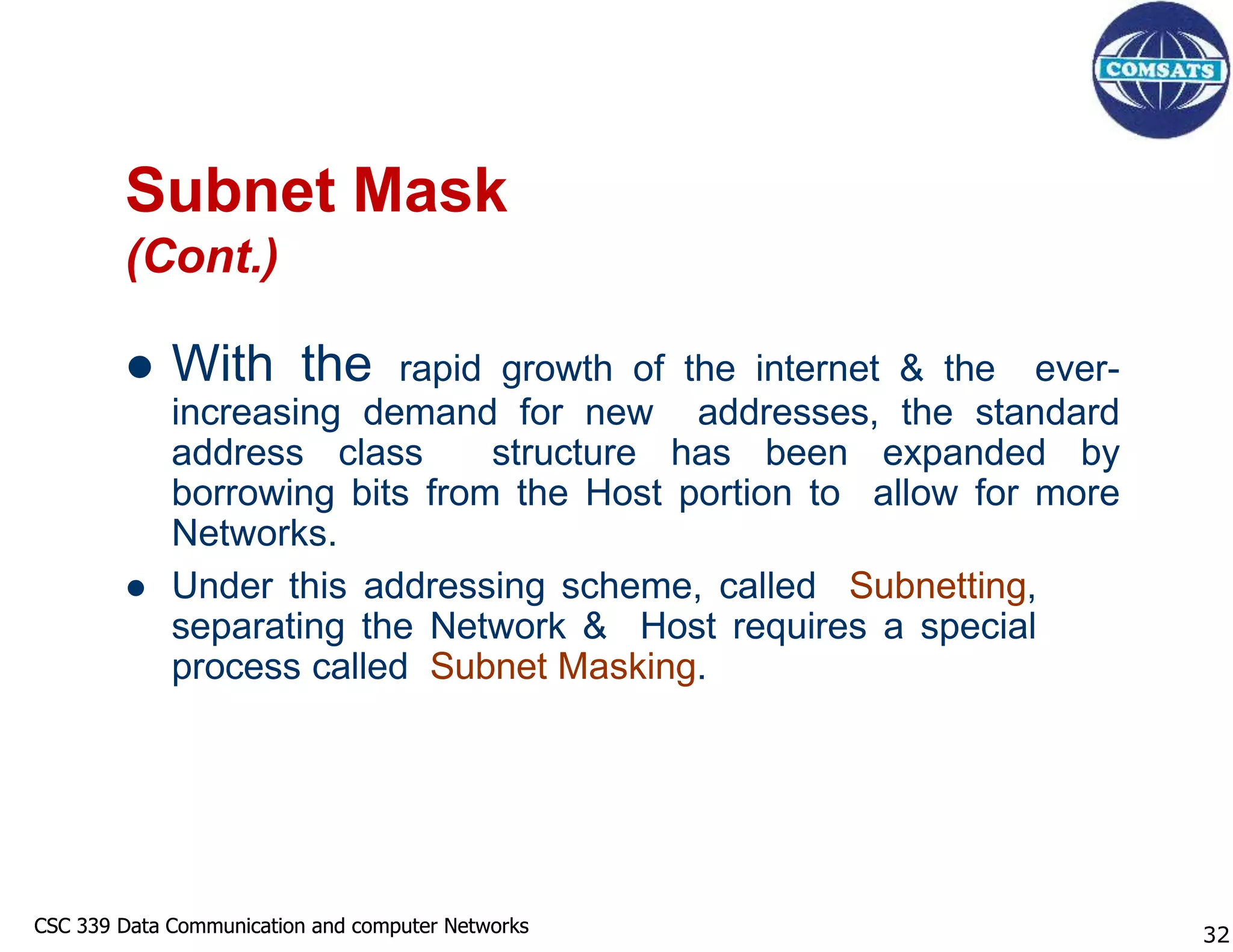 CSC 339 Data Communication and computer Networks
CSC 339 Data Communication and computer Networks
Subnet Mask
(Cont.)
 With the rapid growth of the internet & the ever-
increasing demand for new addresses, the standard
address class structure has been expanded by
borrowing bits from the Host portion to allow for more
Networks.
 Under this addressing scheme, called Subnetting,
separating the Network & Host requires a special
process called Subnet Masking.
32
 