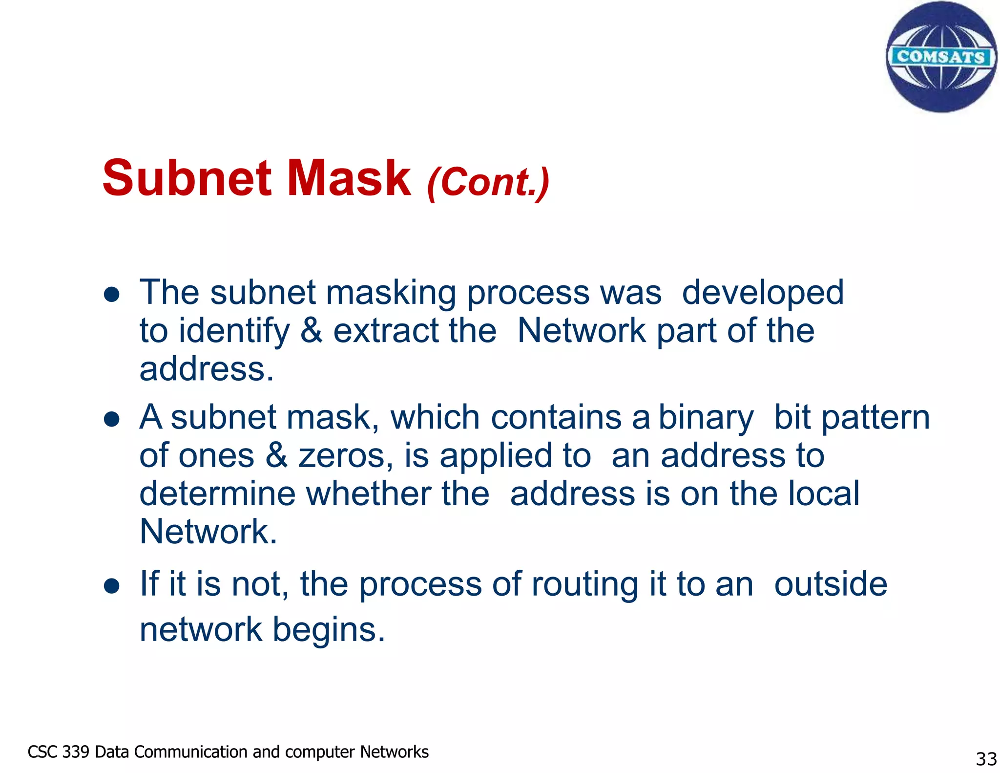 CSC 339 Data Communication and computer Networks
CSC 339 Data Communication and computer Networks
Subnet Mask (Cont.)
 The subnet masking process was developed
to identify & extract the Network part of the
address.
 A subnet mask, which contains a binary bit pattern
of ones & zeros, is applied to an address to
determine whether the address is on the local
Network.
 If it is not, the process of routing it to an outside
network begins.
33
 