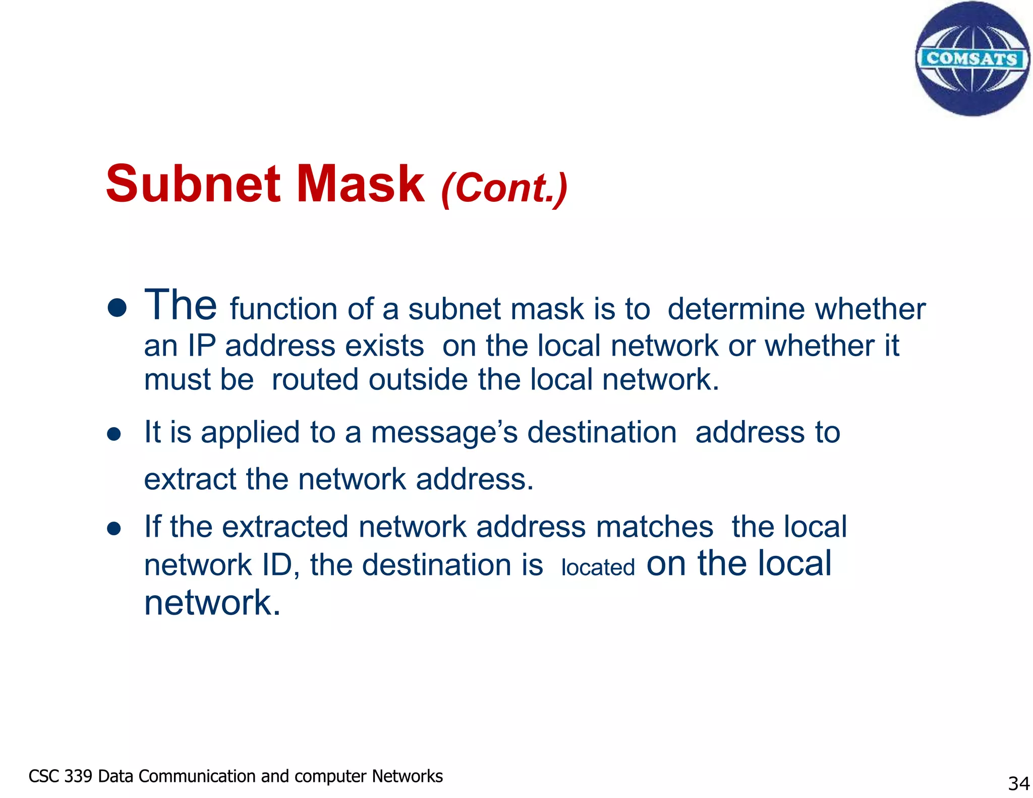 CSC 339 Data Communication and computer Networks
CSC 339 Data Communication and computer Networks
Subnet Mask (Cont.)
 The function of a subnet mask is to determine whether
an IP address exists on the local network or whether it
must be routed outside the local network.
 It is applied to a message’s destination address to
extract the network address.
 If the extracted network address matches the local
network ID, the destination is located on the local
network.
34
 