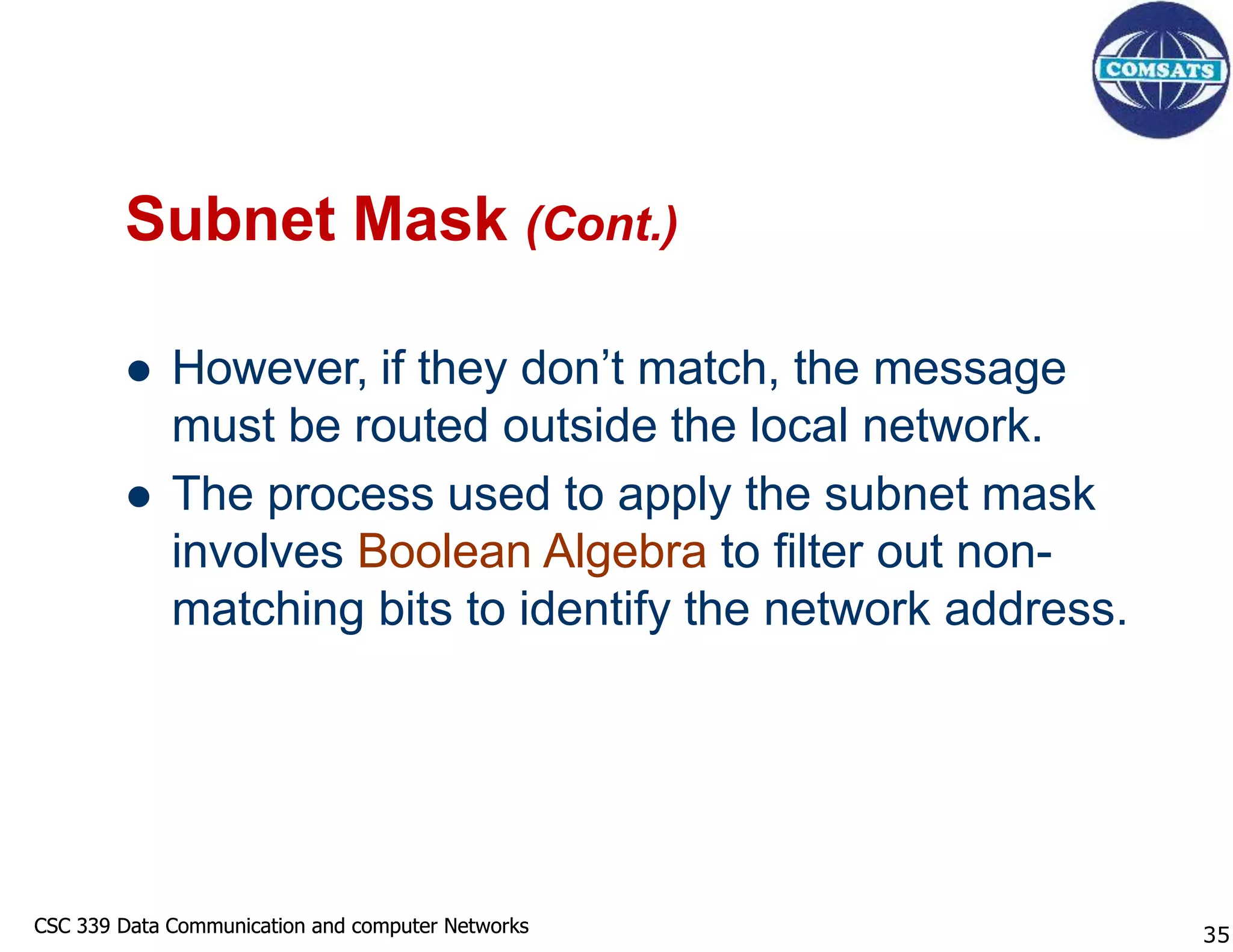CSC 339 Data Communication and computer Networks
CSC 339 Data Communication and computer Networks
Subnet Mask (Cont.)
 However, if they don’t match, the message
must be routed outside the local network.
 The process used to apply the subnet mask
involves Boolean Algebra to filter out non-
matching bits to identify the network address.
35
 