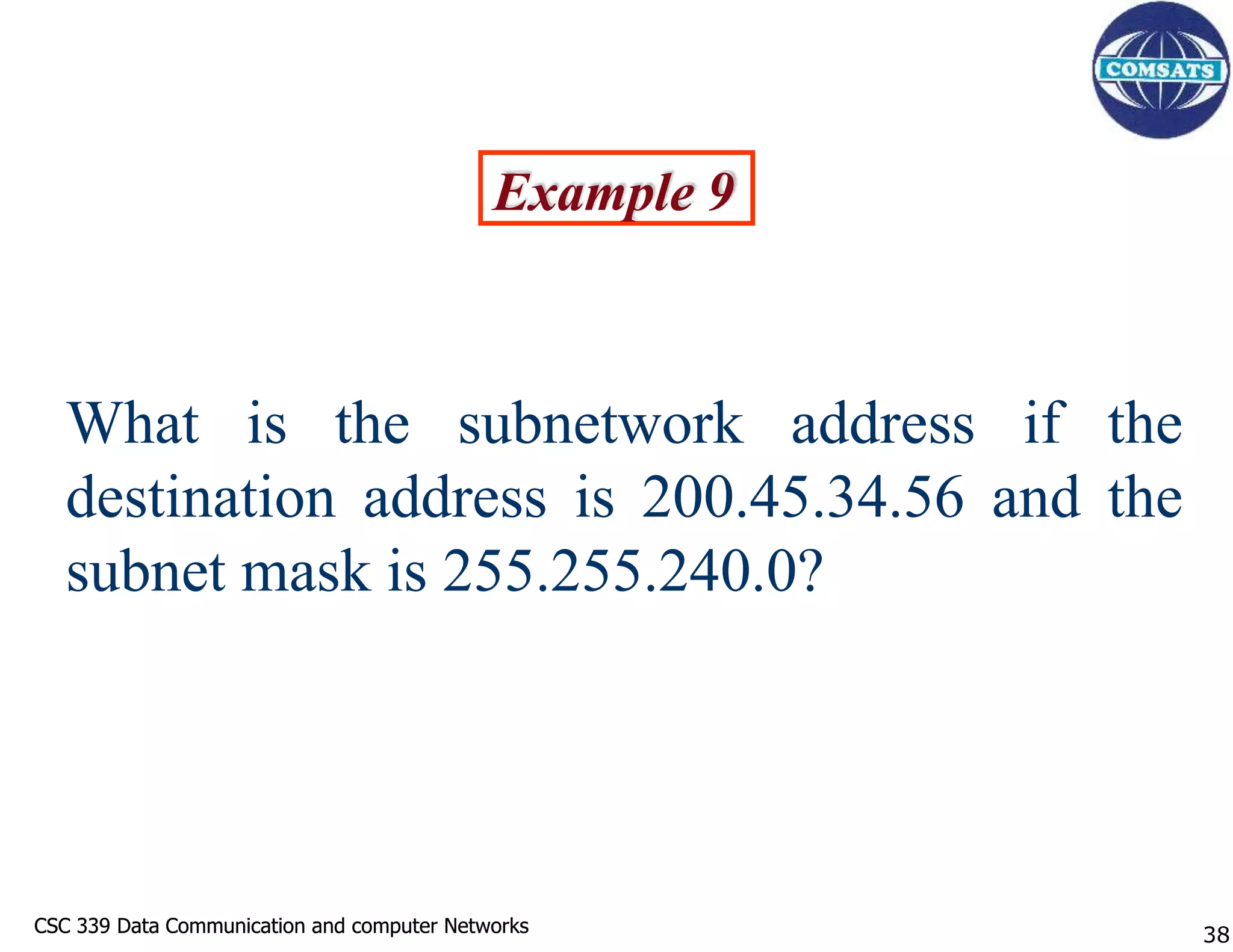 CSC 339 Data Communication and computer Networks
CSC 339 Data Communication and computer Networks
Example 9
What is the subnetwork address if the
destination address is 200.45.34.56 and the
subnet mask is 255.255.240.0?
38
 