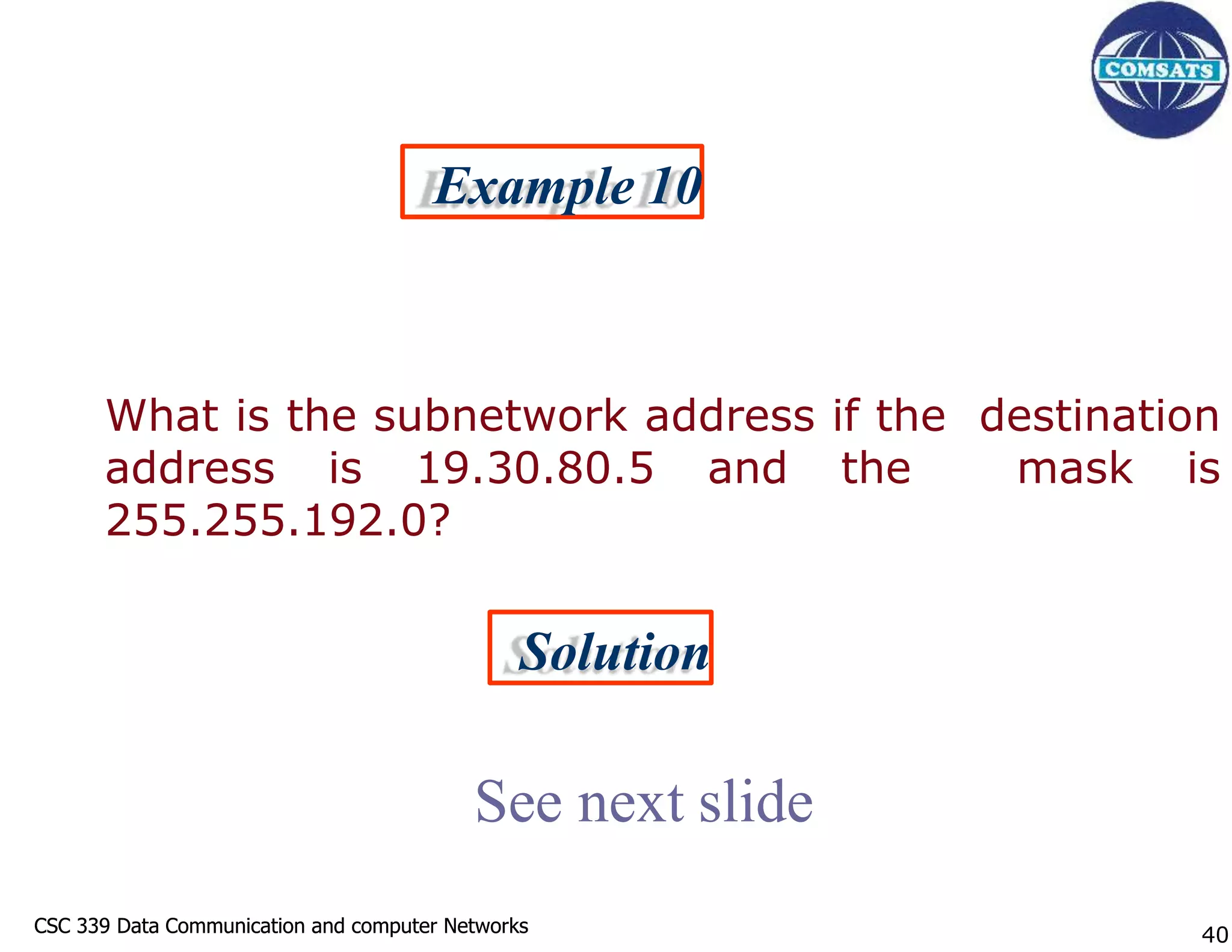 CSC 339 Data Communication and computer Networks
CSC 339 Data Communication and computer Networks
Example 10
What is the subnetwork address if the destination
address is 19.30.80.5 and the mask is
255.255.192.0?
Solution
See next slide
40
 