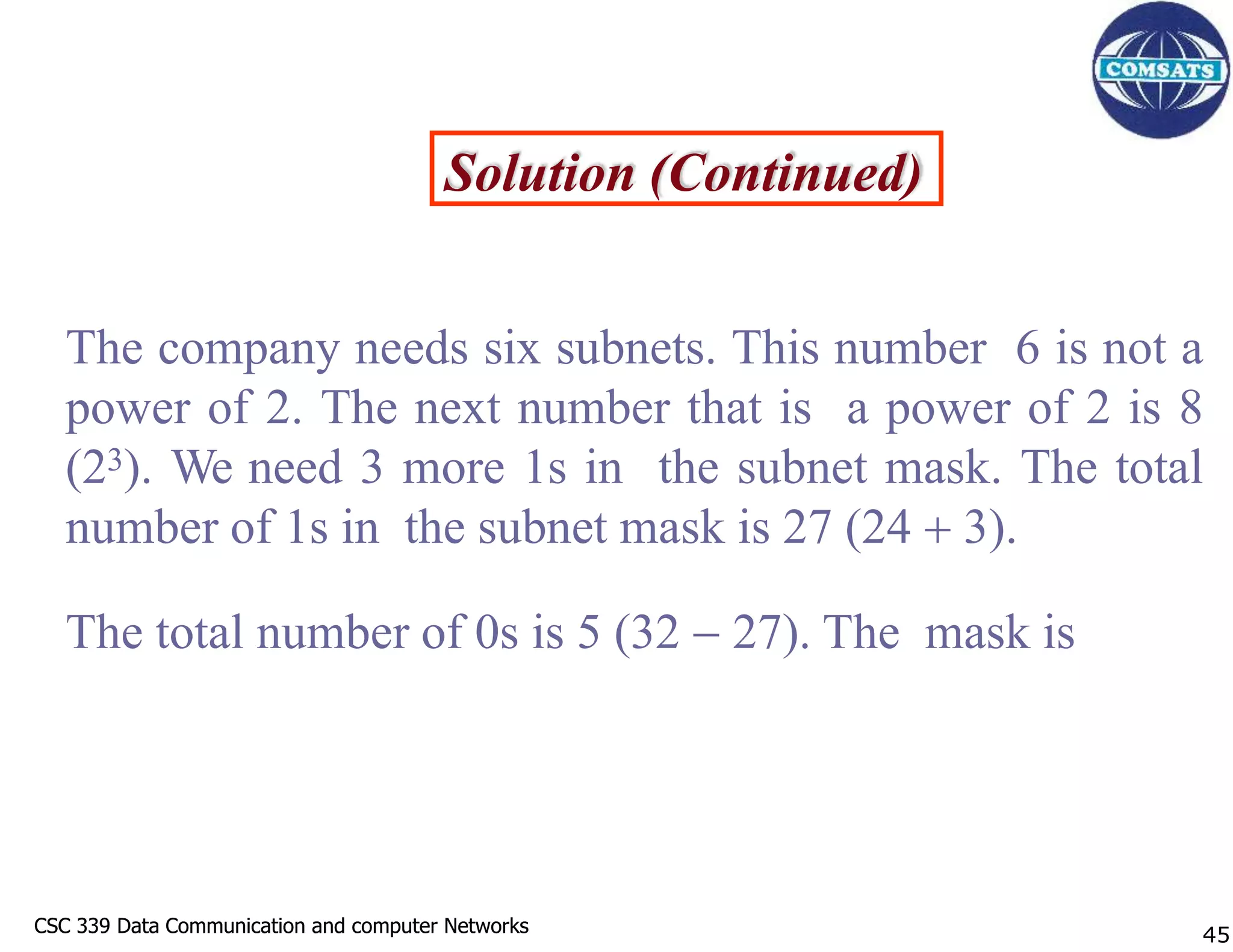 CSC 339 Data Communication and computer Networks
CSC 339 Data Communication and computer Networks
Solution (Continued)
The company needs six subnets. This number 6 is not a
power of 2. The next number that is a power of 2 is 8
(23). We need 3 more 1s in the subnet mask. The total
number of 1s in the subnet mask is 27 (24  3).
The total number of 0s is 5 (32  27). The mask is
45
 