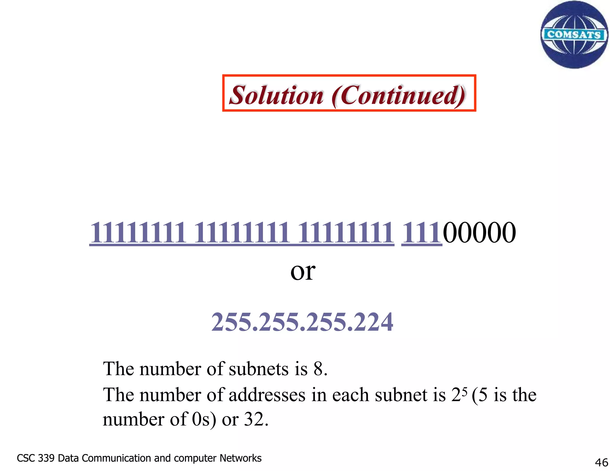 CSC 339 Data Communication and computer Networks
CSC 339 Data Communication and computer Networks
Solution (Continued)
111111111111111111111111 11100000
or
255.255.255.224
The number of subnets is 8.
The number of addresses in each subnet is 25 (5 is the
number of 0s) or 32.
46
 