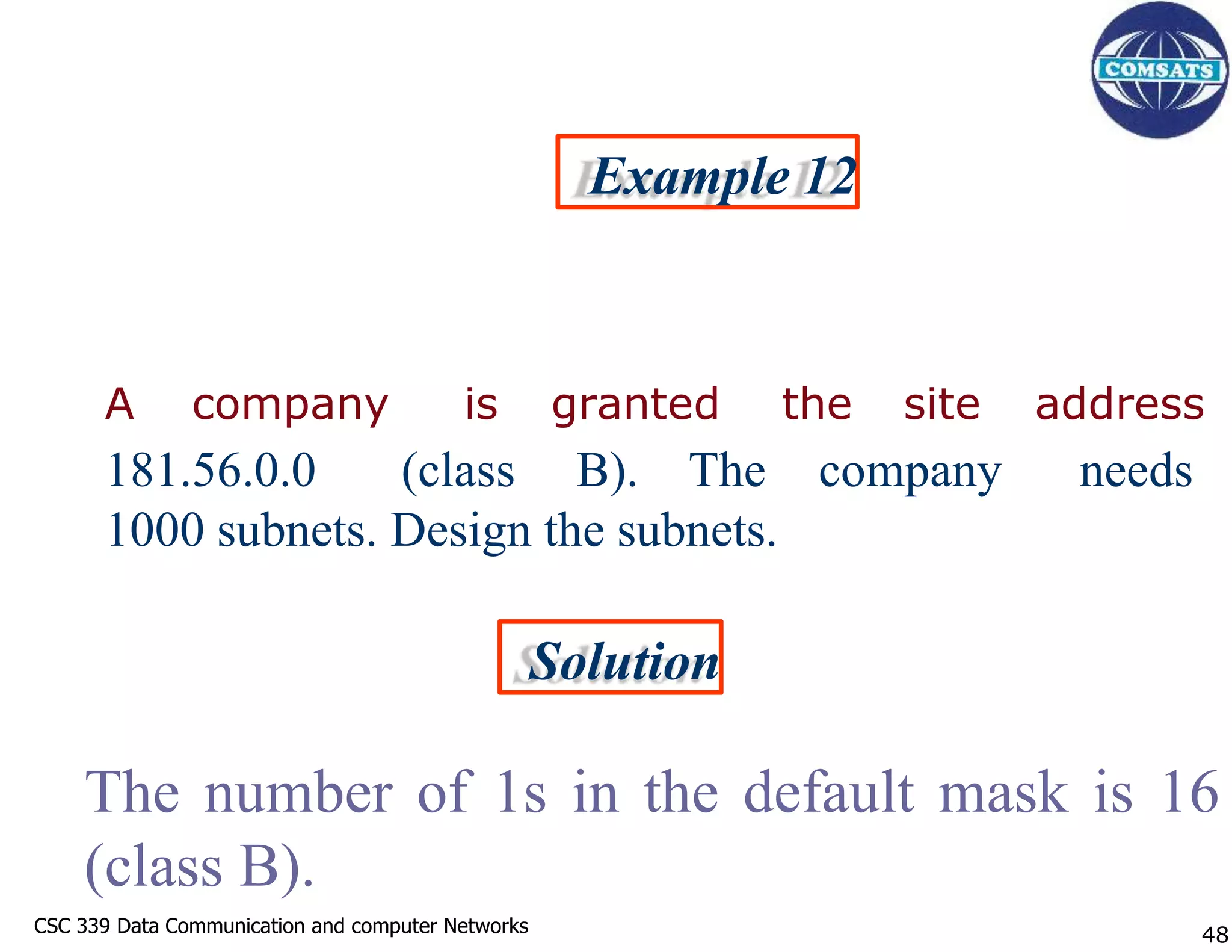 CSC 339 Data Communication and computer Networks
CSC 339 Data Communication and computer Networks
Example 12
A company is granted the site address
181.56.0.0 (class B). The company needs
1000 subnets. Design the subnets.
Solution
The number of 1s in the default mask is 16
(class B).
48
 