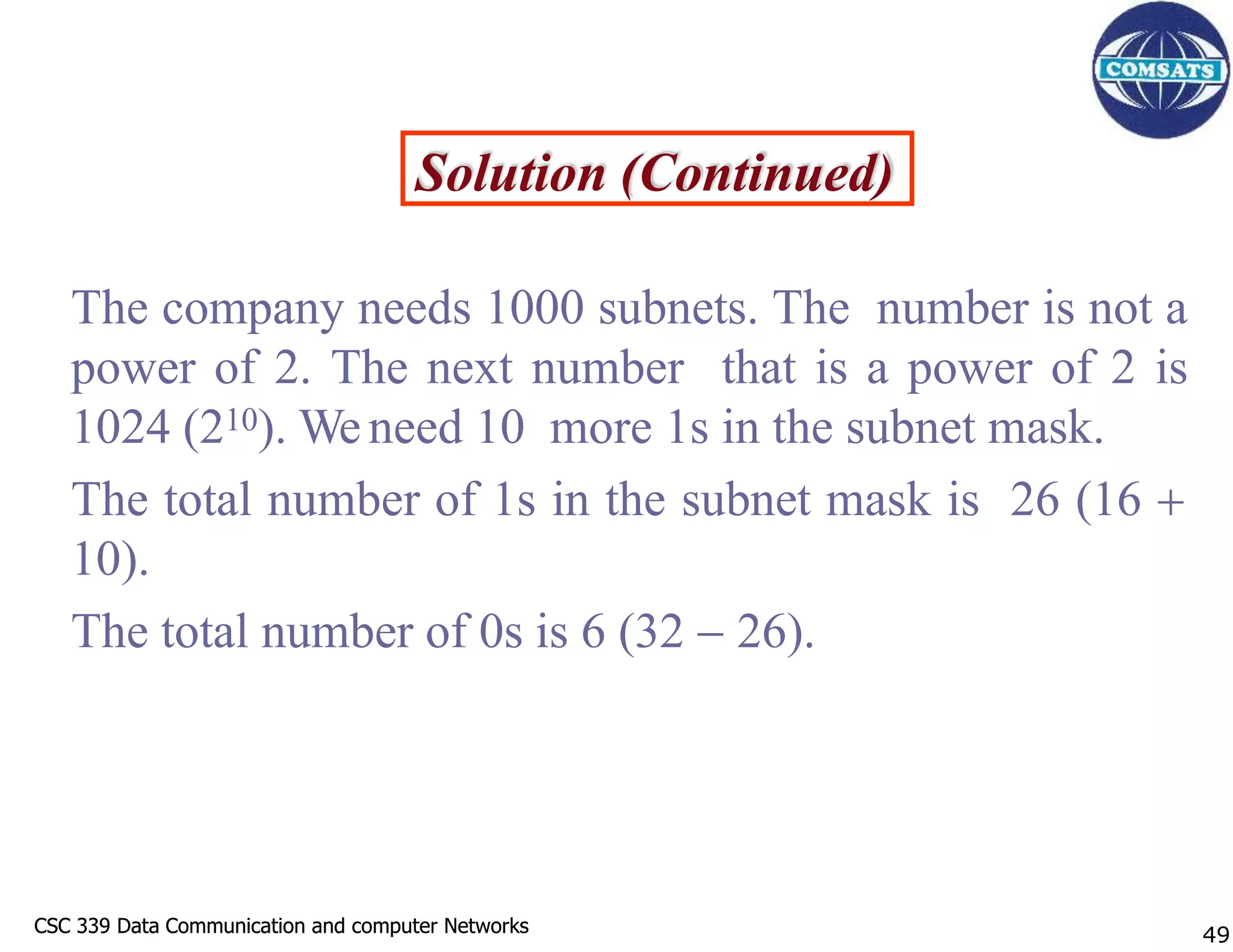 CSC 339 Data Communication and computer Networks
CSC 339 Data Communication and computer Networks
Solution (Continued)
The company needs 1000 subnets. The number is not a
power of 2. The next number that is a power of 2 is
1024 (210). Weneed 10 more 1s in the subnet mask.
The total number of 1s in the subnet mask is 26 (16 
10).
The total number of 0s is 6 (32  26).
49
 