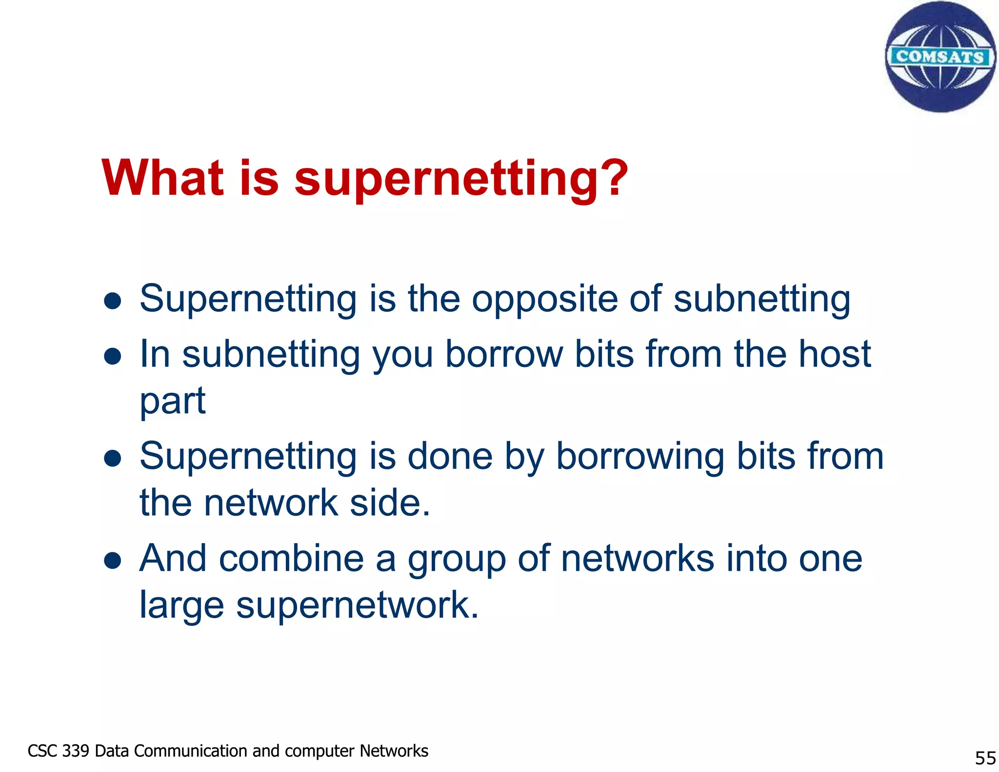 CSC 339 Data Communication and computer Networks
CSC 339 Data Communication and computer Networks
What is supernetting?
 Supernetting is the opposite of subnetting
 In subnetting you borrow bits from the host
part
 Supernetting is done by borrowing bits from
the network side.
 And combine a group of networks into one
large supernetwork.
55
 