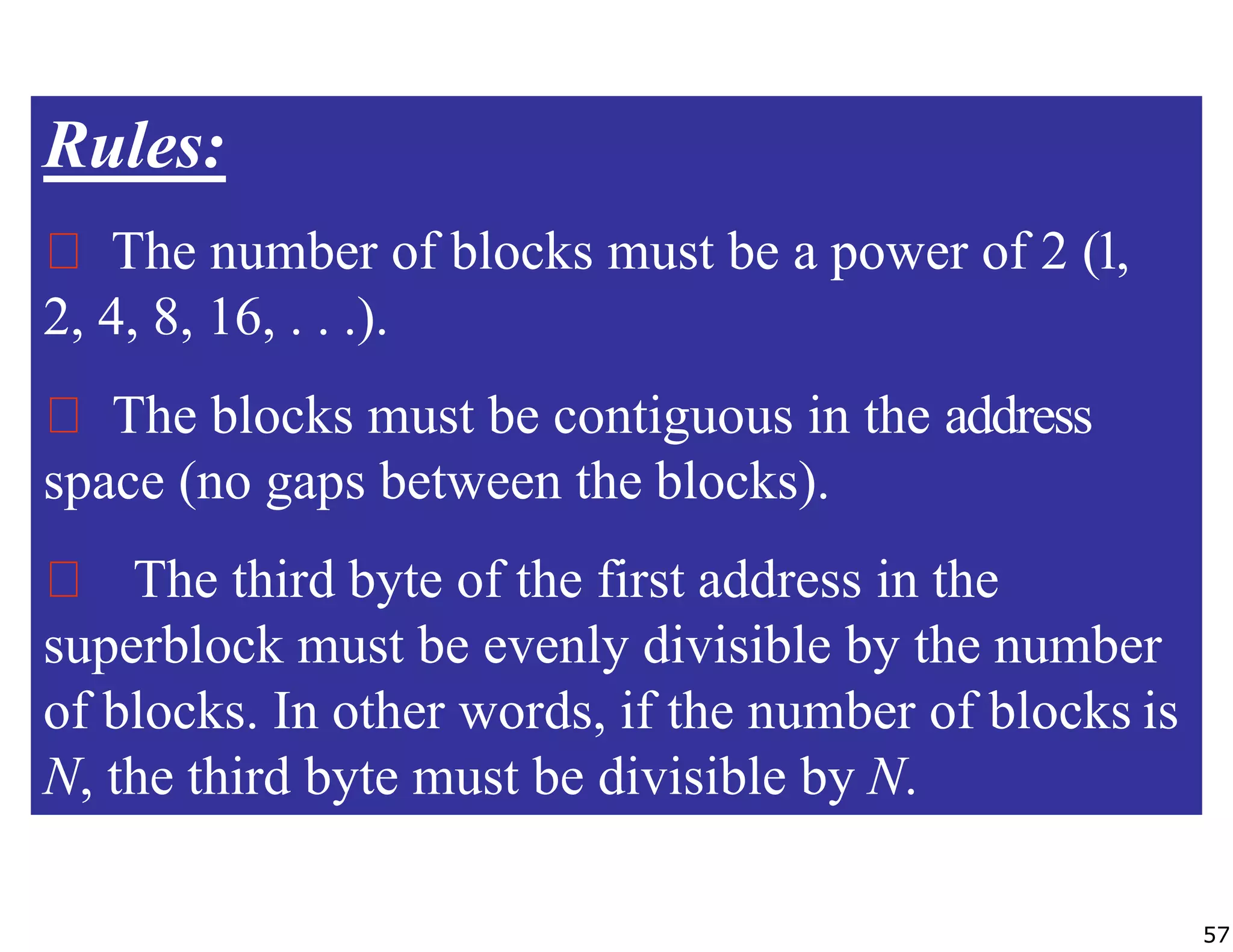 Rules:
The number of blocks must be a power of 2 (1,
2, 4, 8, 16, . . .).
The blocks must be contiguous in the address
space (no gaps between the blocks).
The third byte of the first address in the
superblock must be evenly divisible by the number
of blocks. In other words, if the number of blocks is
N, the third byte must be divisible by N.
57
 