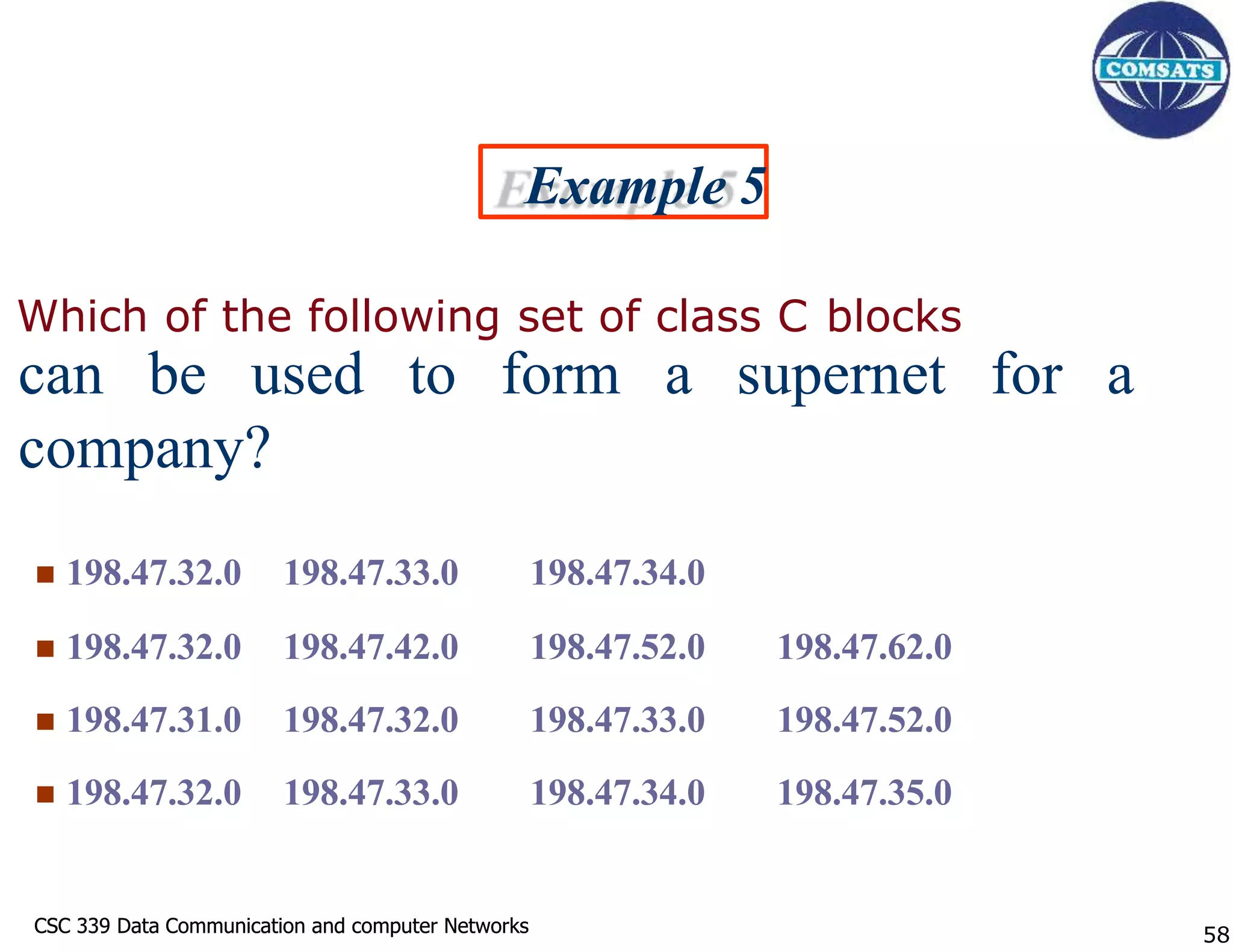 CSC 339 Data Communication and computer Networks
CSC 339 Data Communication and computer Networks
Example 5
Which of the following set of class C blocks
can be used to form a supernet for a
company?
 198.47.32.0 198.47.33.0 198.47.34.0
 198.47.32.0 198.47.42.0 198.47.52.0 198.47.62.0
 198.47.31.0 198.47.32.0 198.47.33.0 198.47.52.0
 198.47.32.0 198.47.33.0 198.47.34.0 198.47.35.0
58
 