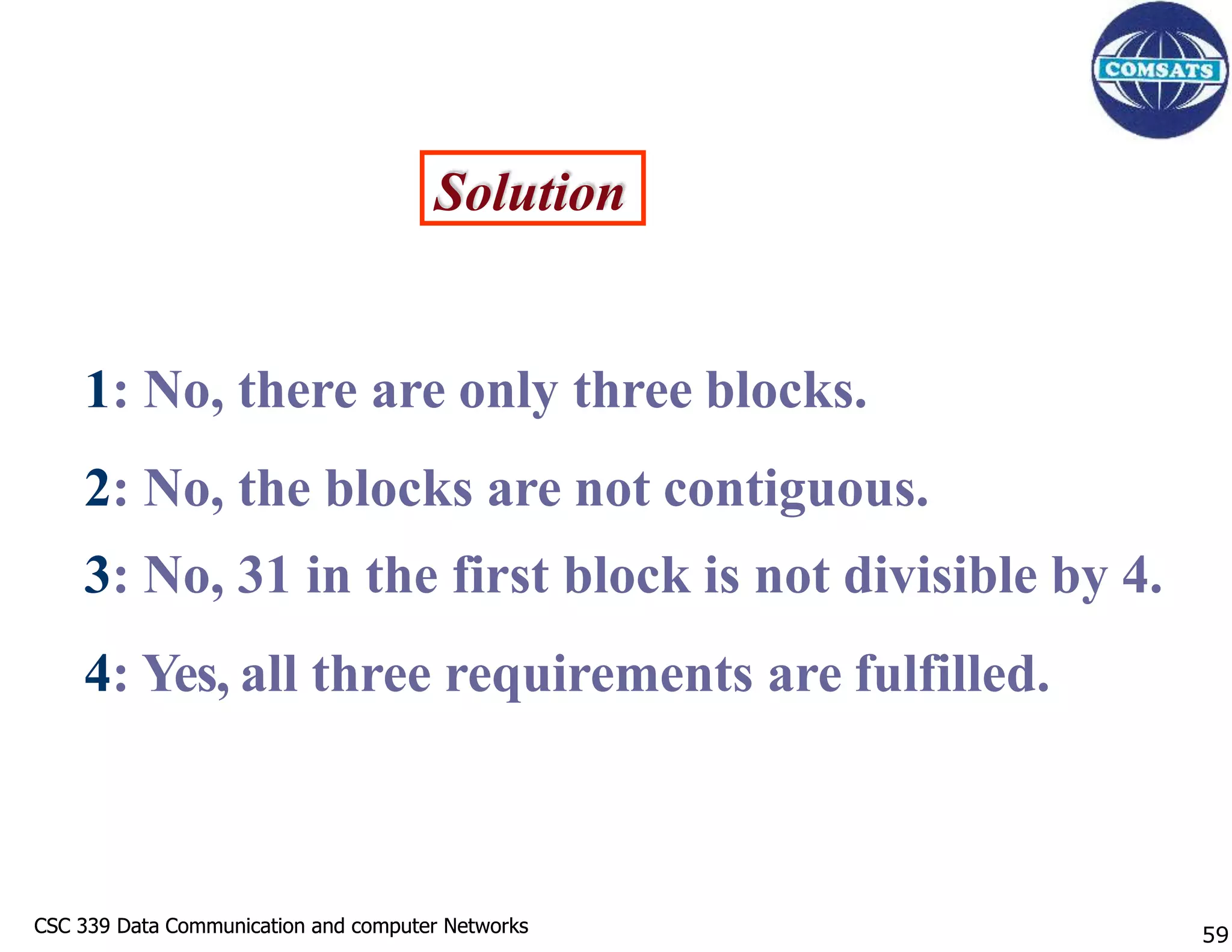 CSC 339 Data Communication and computer Networks
CSC 339 Data Communication and computer Networks
Solution
1: No, there are only three blocks.
2: No, the blocks are not contiguous.
3: No, 31 in the first block is not divisible by 4.
4: Yes, all three requirements are fulfilled.
59
 