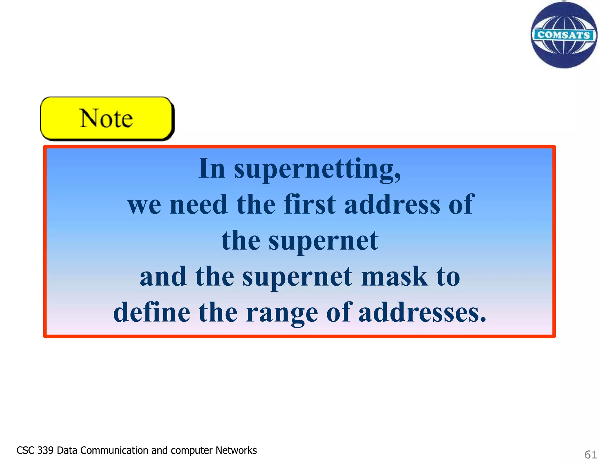 CSC 339 Data Communication and computer Networks
CSC 339 Data Communication and computer Networks 61
In supernetting,
we need the first address of
the supernet
and the supernet mask to
define the range of addresses.
61
 
