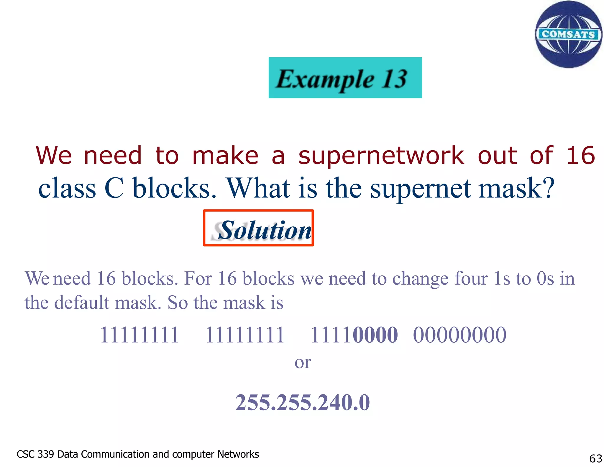 CSC 339 Data Communication and computer Networks
CSC 339 Data Communication and computer Networks
We need to make a supernetwork out of 16
class C blocks. What is the supernet mask?
Solution
We need 16 blocks. For 16 blocks we need to change four 1s to 0s in
the default mask. So the mask is
11111111 11111111 11110000 00000000
or
255.255.240.0
63
 