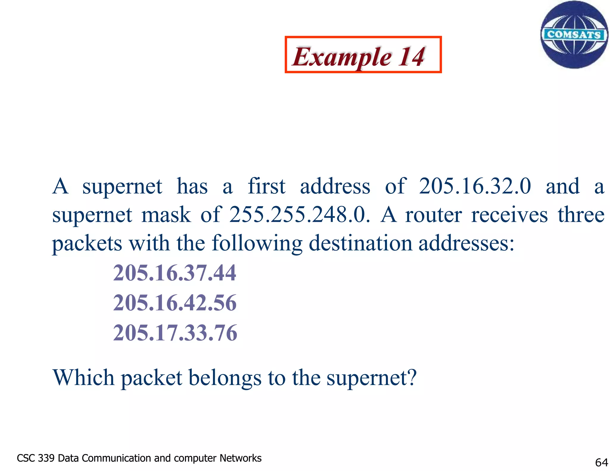 CSC 339 Data Communication and computer Networks
CSC 339 Data Communication and computer Networks
Example 14
A supernet has a first address of 205.16.32.0 and a
supernet mask of 255.255.248.0. A router receives three
packets with the following destination addresses:
205.16.37.44
205.16.42.56
205.17.33.76
Which packet belongs to the supernet?
64
 