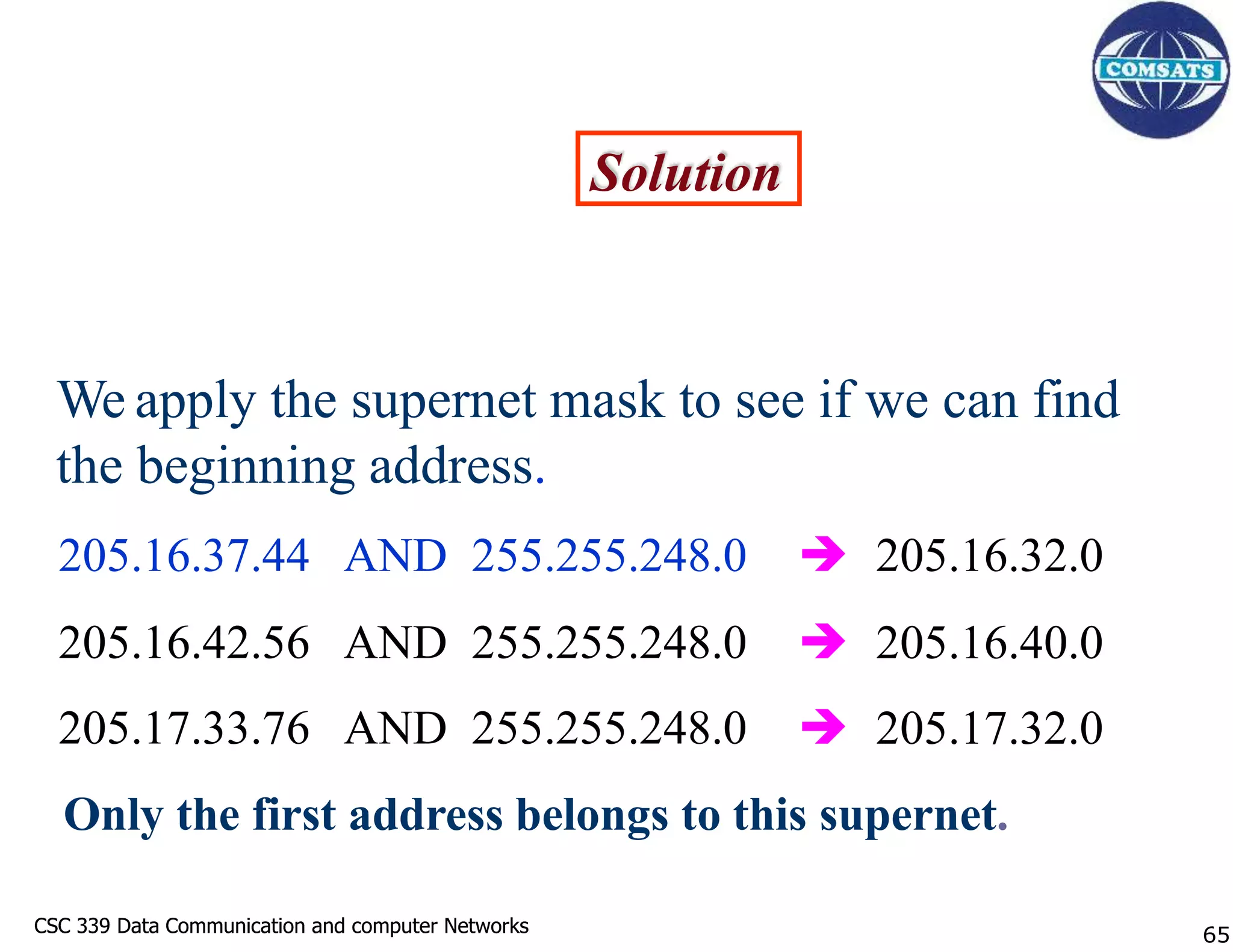 CSC 339 Data Communication and computer Networks
CSC 339 Data Communication and computer Networks
Solution
We apply the supernet mask to see if we can find
the beginning address.
205.16.37.44 AND 255.255.248.0
205.16.42.56 AND 255.255.248.0
205.17.33.76 AND 255.255.248.0
 205.16.32.0
 205.16.40.0
 205.17.32.0
Only the first address belongs to this supernet.
65
 
