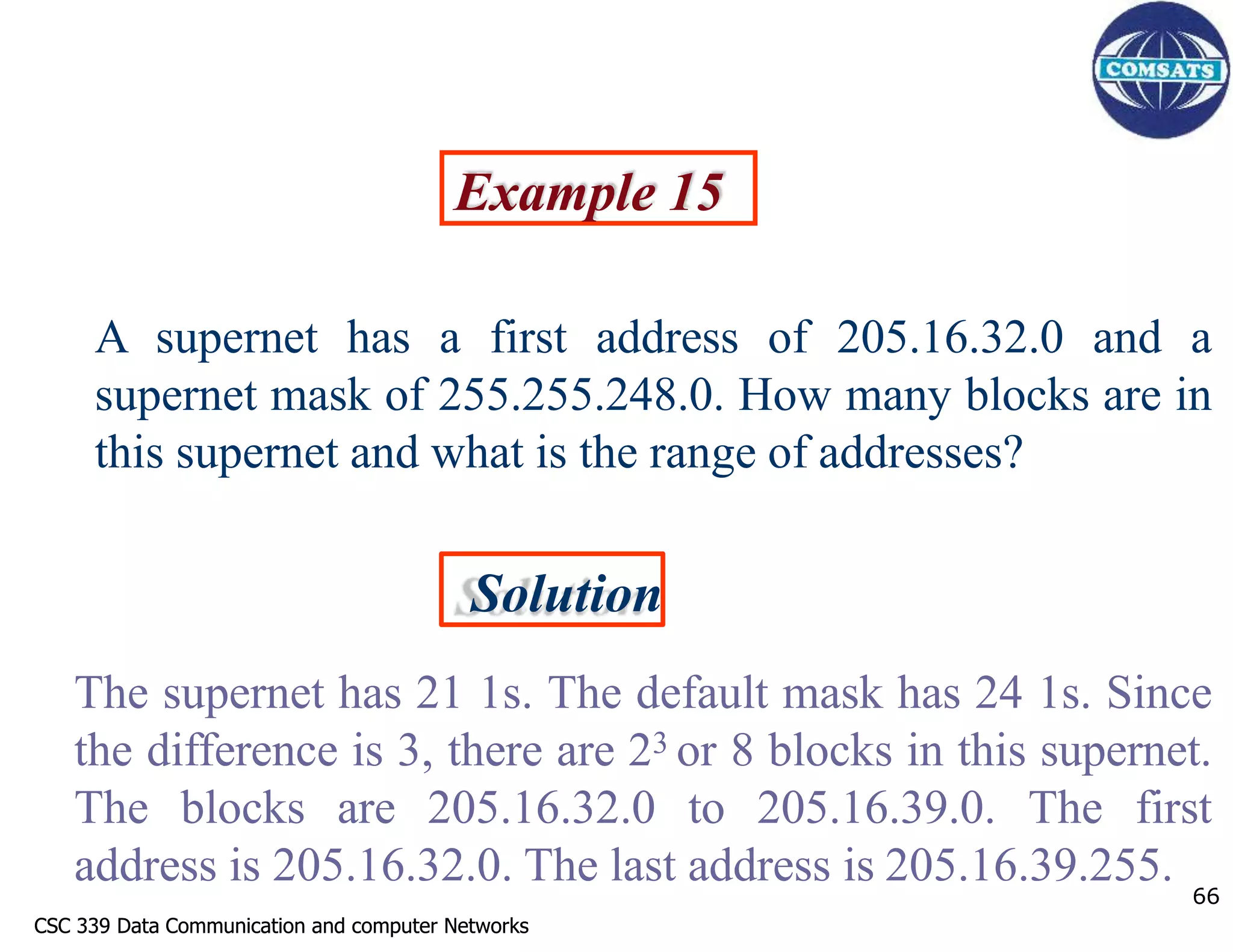 CSC 339 Data Communication and computer Networks
CSC 339 Data Communication and computer Networks
Example 15
A supernet has a first address of 205.16.32.0 and a
supernet mask of 255.255.248.0. How many blocks are in
this supernet and what is the range of addresses?
Solution
The supernet has 21 1s. The default mask has 24 1s. Since
the difference is 3, there are 23 or 8 blocks in this supernet.
The blocks are 205.16.32.0 to 205.16.39.0. The first
address is 205.16.32.0. The last address is 205.16.39.255. 66
 