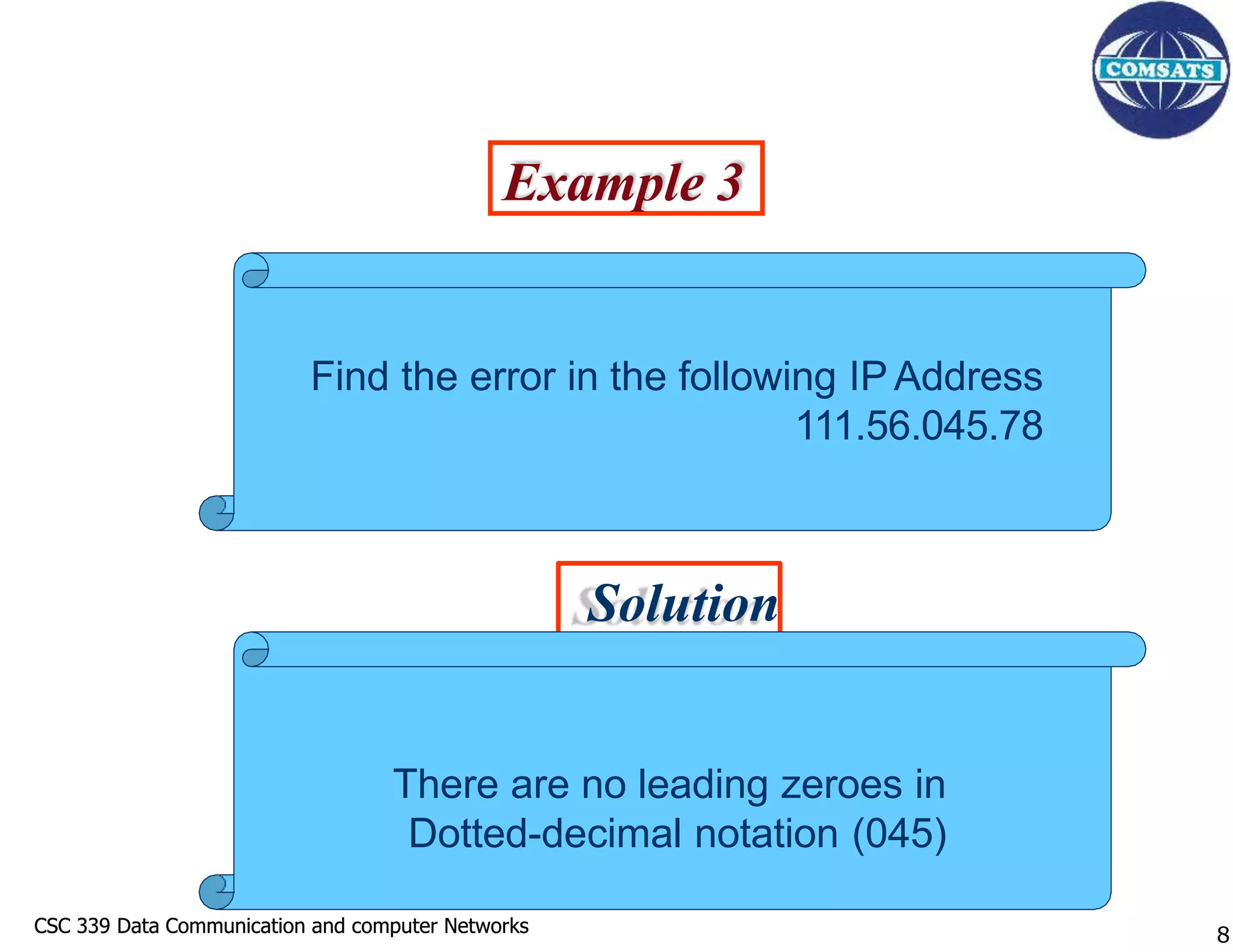 CSC 339 Data Communication and computer Networks
CSC 339 Data Communication and computer Networks
Example 3
Solution
Find the error in the following IP Address
111.56.045.78
There are no leading zeroes in
Dotted-decimal notation (045)
8
 