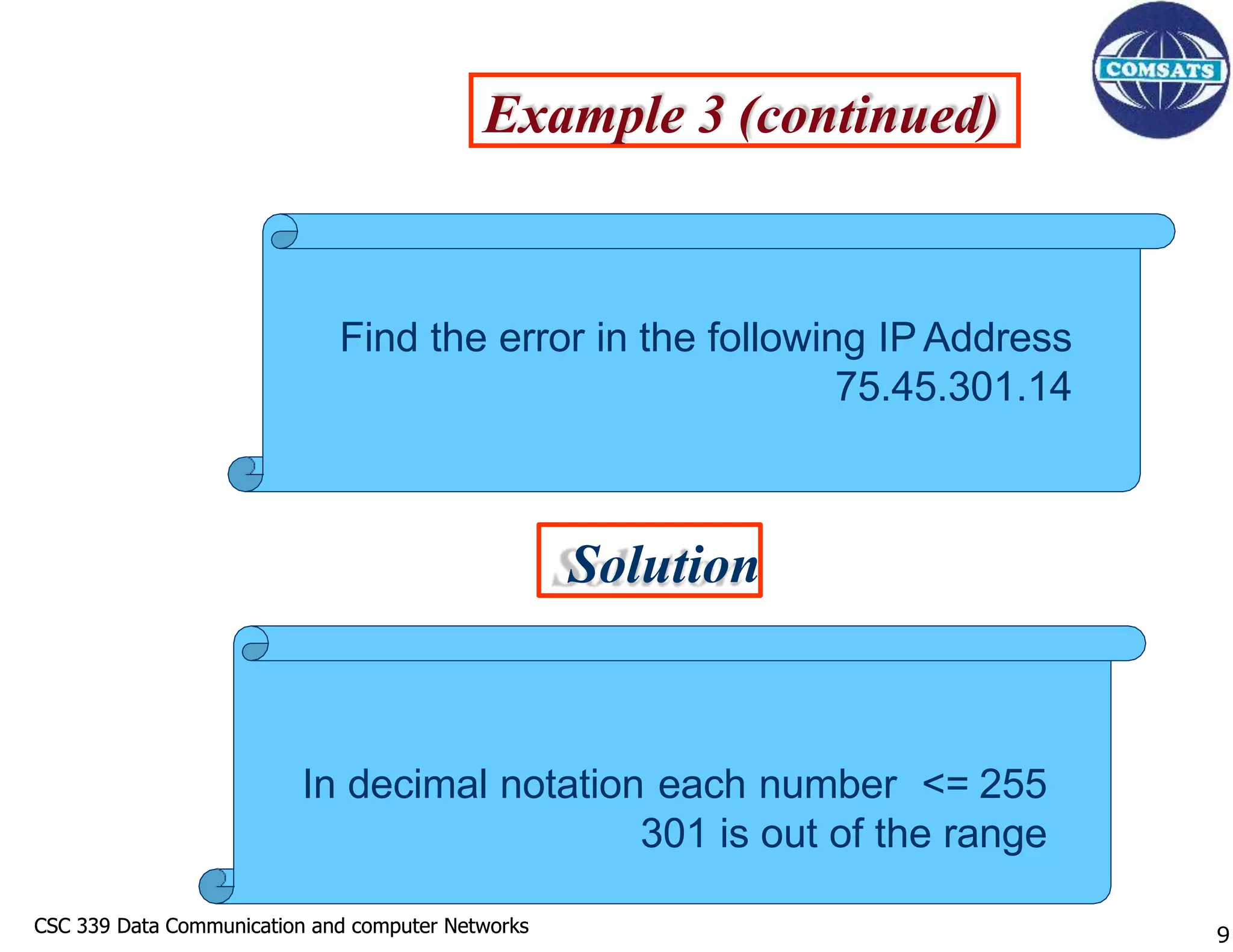 CSC 339 Data Communication and computer Networks
CSC 339 Data Communication and computer Networks
Example 3 (continued)
Solution
Find the error in the following IP Address
75.45.301.14
In decimal notation each number <= 255
301 is out of the range
9
 
