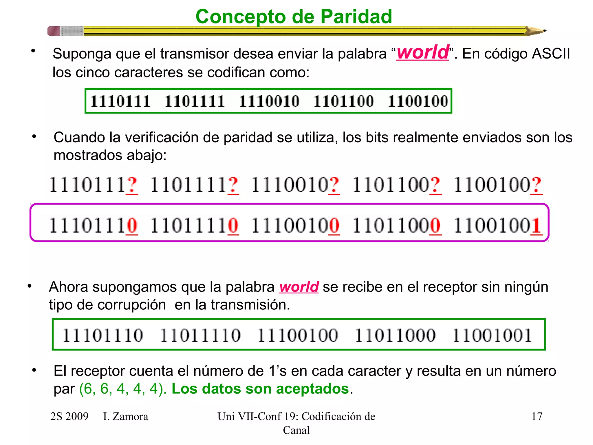 2S 2009 I. Zamora 
Uni VII-Conf 19: Codificación de 
Canal 
17 
Concepto de Paridad 
• Suponga que el transmisor desea enviar la palabra “world”. En código ASCII 
los cinco caracteres se codifican como: 
• Cuando la verificación de paridad se utiliza, los bits realmente enviados son los 
mostrados abajo: 
• Ahora supongamos que la palabra world se recibe en el receptor sin ningún 
tipo de corrupción en la transmisión. 
• El receptor cuenta el número de 1’s en cada caracter y resulta en un número 
par (6, 6, 4, 4, 4). Los datos son aceptados. 
 