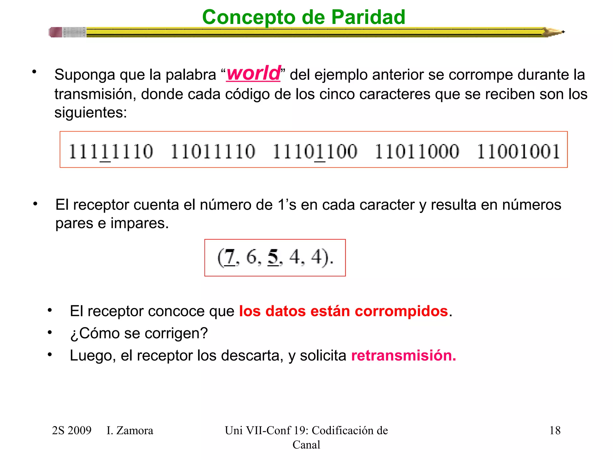 2S 2009 I. Zamora 
Uni VII-Conf 19: Codificación de 
Canal 
18 
Concepto de Paridad 
• Suponga que la palabra “world” del ejemplo anterior se corrompe durante la 
transmisión, donde cada código de los cinco caracteres que se reciben son los 
siguientes: 
• El receptor cuenta el número de 1’s en cada caracter y resulta en números 
pares e impares. 
• El receptor concoce que los datos están corrompidos. 
• ¿Cómo se corrigen? 
• Luego, el receptor los descarta, y solicita retransmisión. 
 