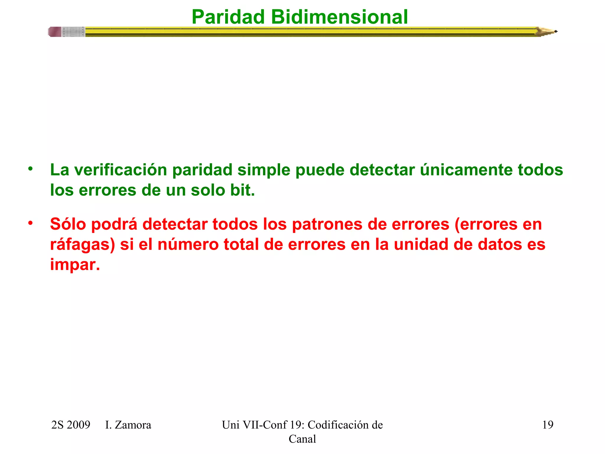 2S 2009 I. Zamora 
Uni VII-Conf 19: Codificación de 
Canal 
19 
Paridad Bidimensional 
• La verificación paridad simple puede detectar únicamente todos 
los errores de un solo bit. 
• Sólo podrá detectar todos los patrones de errores (errores en 
ráfagas) si el número total de errores en la unidad de datos es 
impar. 
 