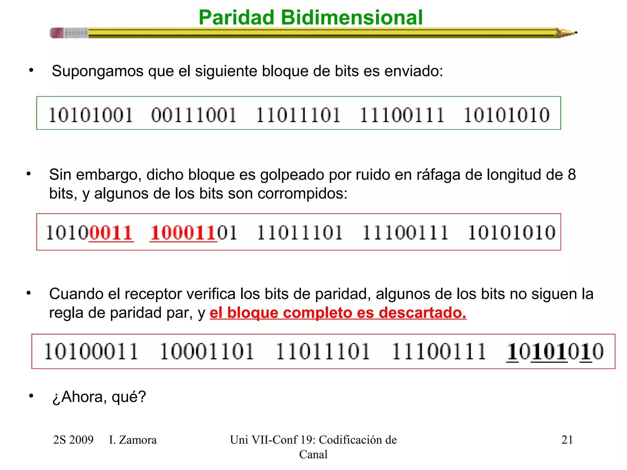 2S 2009 I. Zamora 
Uni VII-Conf 19: Codificación de 
Canal 
21 
Paridad Bidimensional 
• Supongamos que el siguiente bloque de bits es enviado: 
• Sin embargo, dicho bloque es golpeado por ruido en ráfaga de longitud de 8 
bits, y algunos de los bits son corrompidos: 
• Cuando el receptor verifica los bits de paridad, algunos de los bits no siguen la 
regla de paridad par, y el bloque completo es descartado. 
• ¿Ahora, qué? 
 