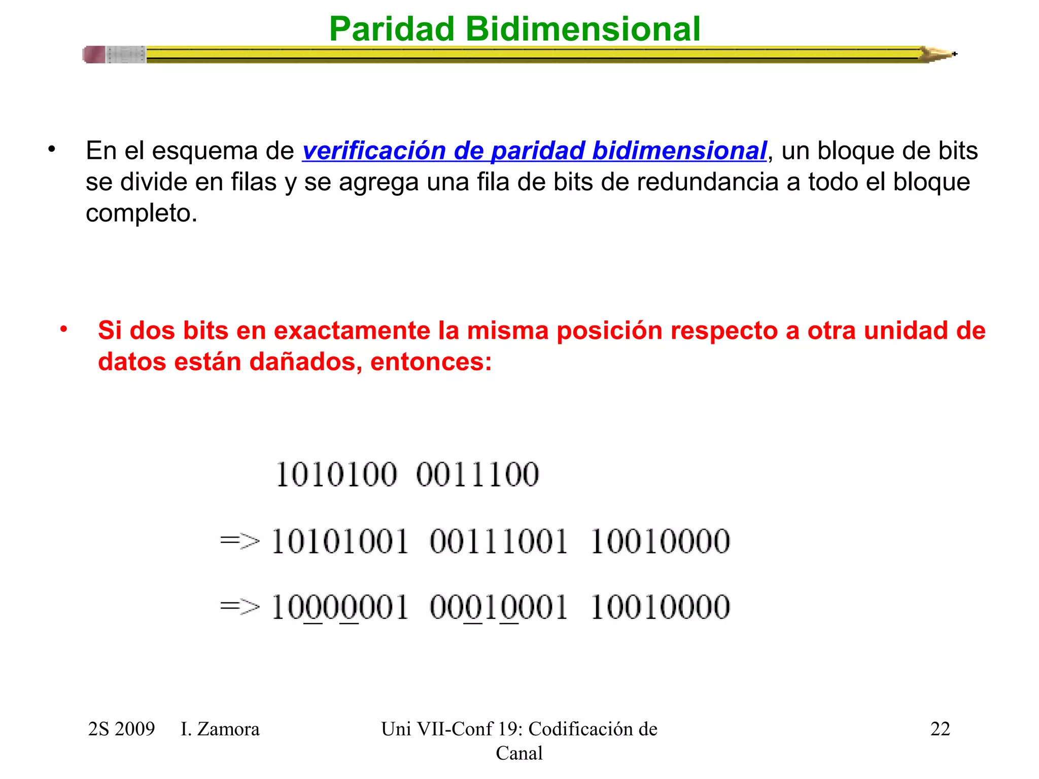 2S 2009 I. Zamora 
Uni VII-Conf 19: Codificación de 
Canal 
22 
Paridad Bidimensional 
• En el esquema de verificación de paridad bidimensional, un bloque de bits 
se divide en filas y se agrega una fila de bits de redundancia a todo el bloque 
completo. 
• Si dos bits en exactamente la misma posición respecto a otra unidad de 
datos están dañados, entonces: 
 