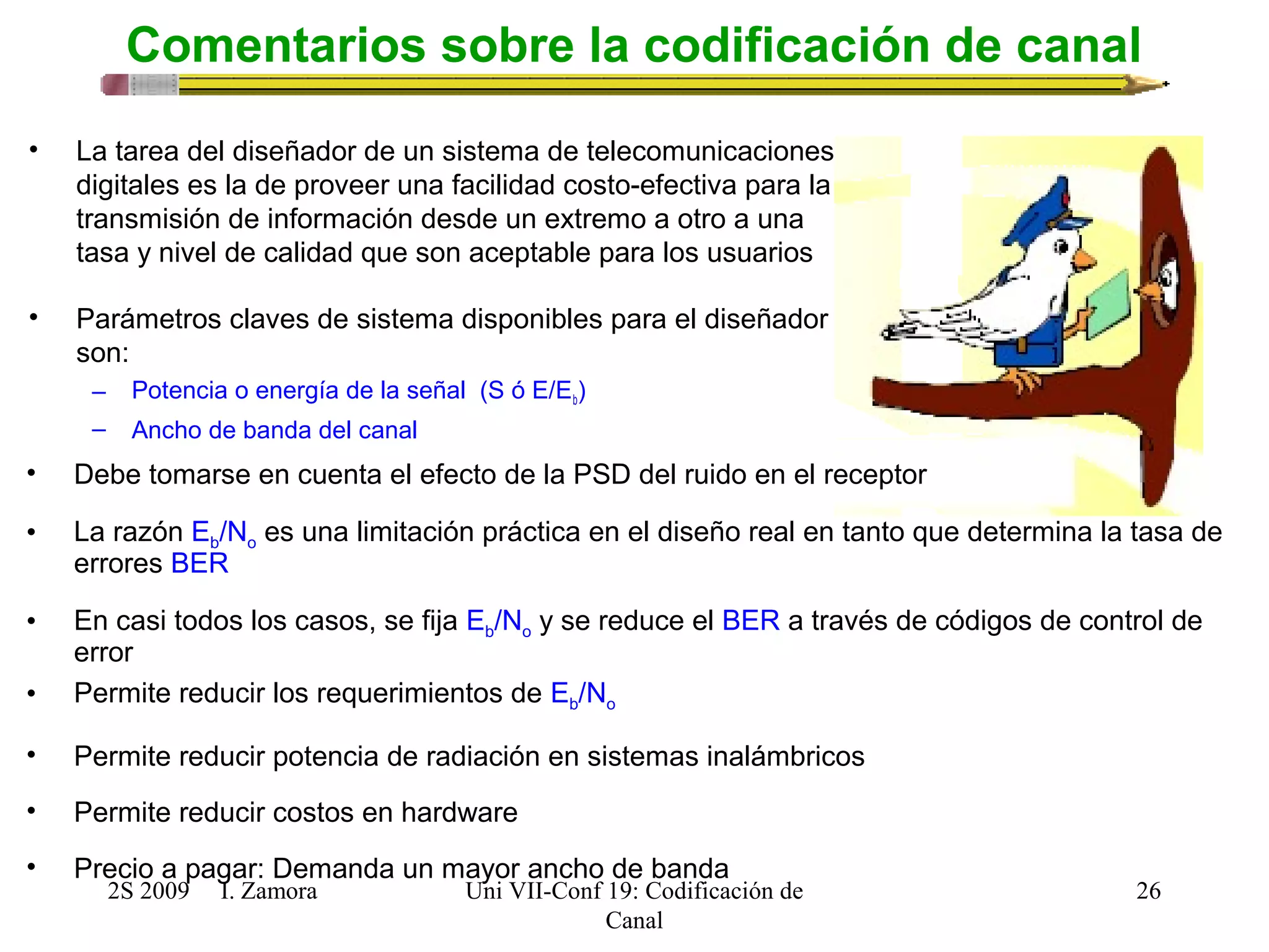 Comentarios sobre la codificación de canal 
2S 2009 I. Zamora 
Uni VII-Conf 19: Codificación de 
Canal 
26 
• La tarea del diseñador de un sistema de telecomunicaciones 
digitales es la de proveer una facilidad costo-efectiva para la 
transmisión de información desde un extremo a otro a una 
tasa y nivel de calidad que son aceptable para los usuarios 
• Parámetros claves de sistema disponibles para el diseñador 
son: 
– Potencia o energía de la señal (S ó E/Eb) 
– Ancho de banda del canal 
• Debe tomarse en cuenta el efecto de la PSD del ruido en el receptor 
• La razón Eb/No es una limitación práctica en el diseño real en tanto que determina la tasa de 
errores BER 
• En casi todos los casos, se fija Eb/No y se reduce el BER a través de códigos de control de 
error 
• Permite reducir los requerimientos de Eb/No 
• Permite reducir potencia de radiación en sistemas inalámbricos 
• Permite reducir costos en hardware 
• Precio a pagar: Demanda un mayor ancho de banda 
 
