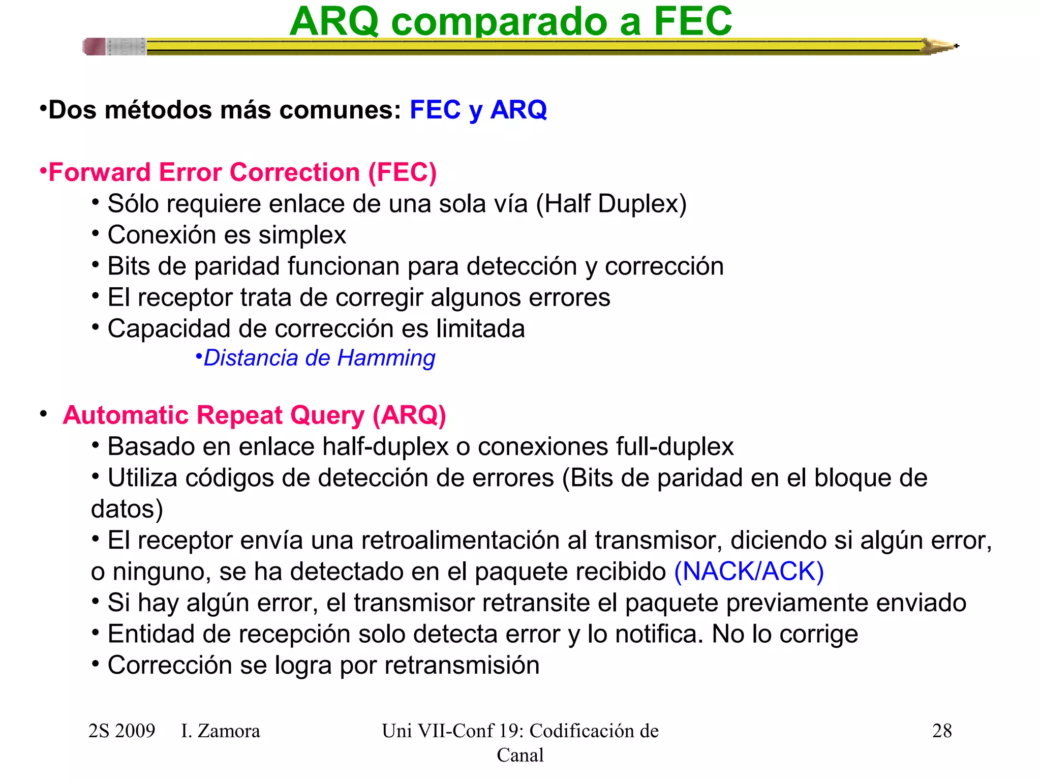 2S 2009 I. Zamora 
Uni VII-Conf 19: Codificación de 
Canal 
28 
ARQ comparado a FEC 
•Dos métodos más comunes: FEC y ARQ 
•Forward Error Correction (FEC) 
• Sólo requiere enlace de una sola vía (Half Duplex) 
• Conexión es simplex 
• Bits de paridad funcionan para detección y corrección 
• El receptor trata de corregir algunos errores 
• Capacidad de corrección es limitada 
•Distancia de Hamming 
• Automatic Repeat Query (ARQ) 
• Basado en enlace half-duplex o conexiones full-duplex 
• Utiliza códigos de detección de errores (Bits de paridad en el bloque de 
datos) 
• El receptor envía una retroalimentación al transmisor, diciendo si algún error, 
o ninguno, se ha detectado en el paquete recibido (NACK/ACK) 
• Si hay algún error, el transmisor retransite el paquete previamente enviado 
• Entidad de recepción solo detecta error y lo notifica. No lo corrige 
• Corrección se logra por retransmisión 
 