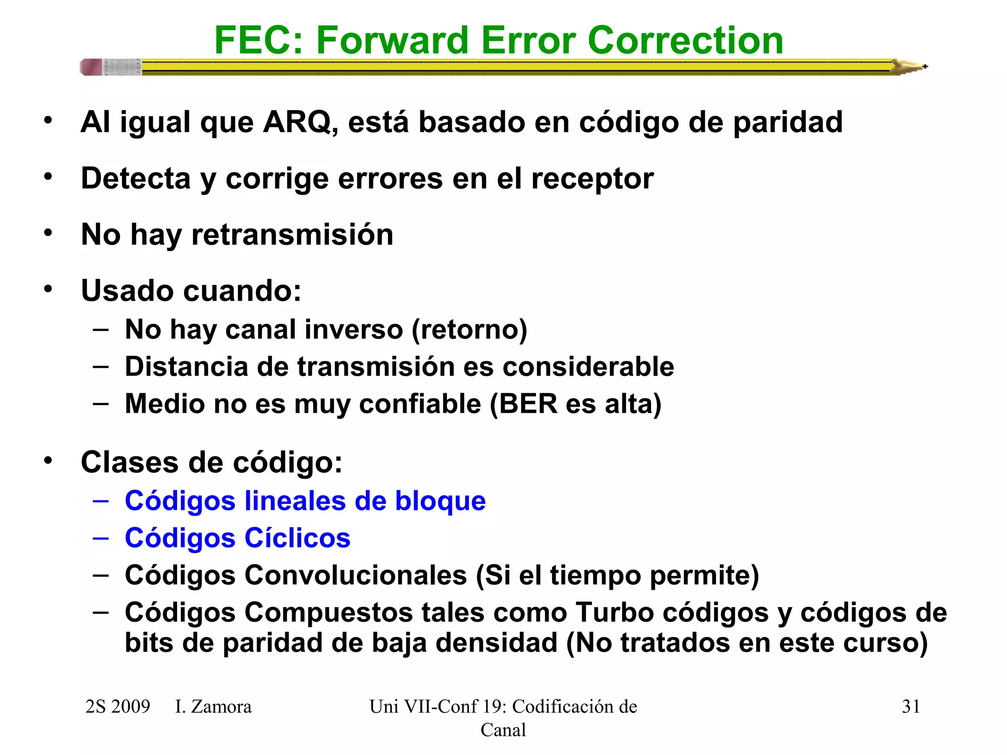 2S 2009 I. Zamora 
Uni VII-Conf 19: Codificación de 
Canal 
31 
FEC: Forward Error Correction 
• Al igual que ARQ, está basado en código de paridad 
• Detecta y corrige errores en el receptor 
• No hay retransmisión 
• Usado cuando: 
– No hay canal inverso (retorno) 
– Distancia de transmisión es considerable 
– Medio no es muy confiable (BER es alta) 
• Clases de código: 
– Códigos lineales de bloque 
– Códigos Cíclicos 
– Códigos Convolucionales (Si el tiempo permite) 
– Códigos Compuestos tales como Turbo códigos y códigos de 
bits de paridad de baja densidad (No tratados en este curso) 
 
