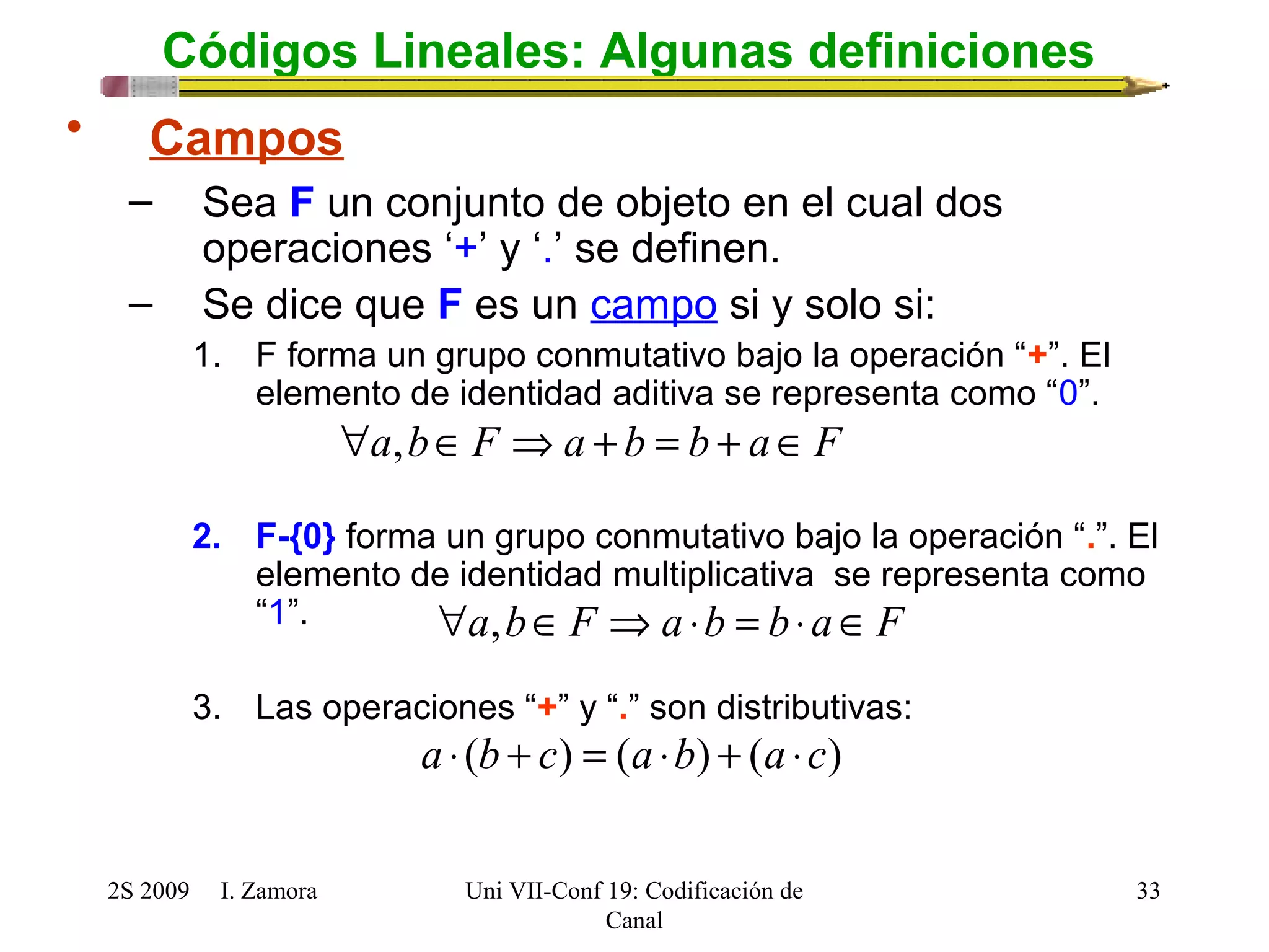 Códigos Lineales: Algunas definiciones 
"a,bÎF Þa + b = b + aÎF 
"a,bÎF Þa ×b = b×aÎF 
2S 2009 I. Zamora 
Uni VII-Conf 19: Codificación de 
Canal 
33 
• Campos 
– Sea F un conjunto de objeto en el cual dos 
operaciones ‘+’ y ‘.’ se definen. 
– Se dice que F es un campo si y solo si: 
1. F forma un grupo conmutativo bajo la operación “+”. El 
elemento de identidad aditiva se representa como “0”. 
2. F-{0} forma un grupo conmutativo bajo la operación “.”. El 
elemento de identidad multiplicativa se representa como 
“1”. 
3. Las operaciones “+” y “.” son distributivas: 
a × (b + c) = (a ×b) + (a ×c) 
 