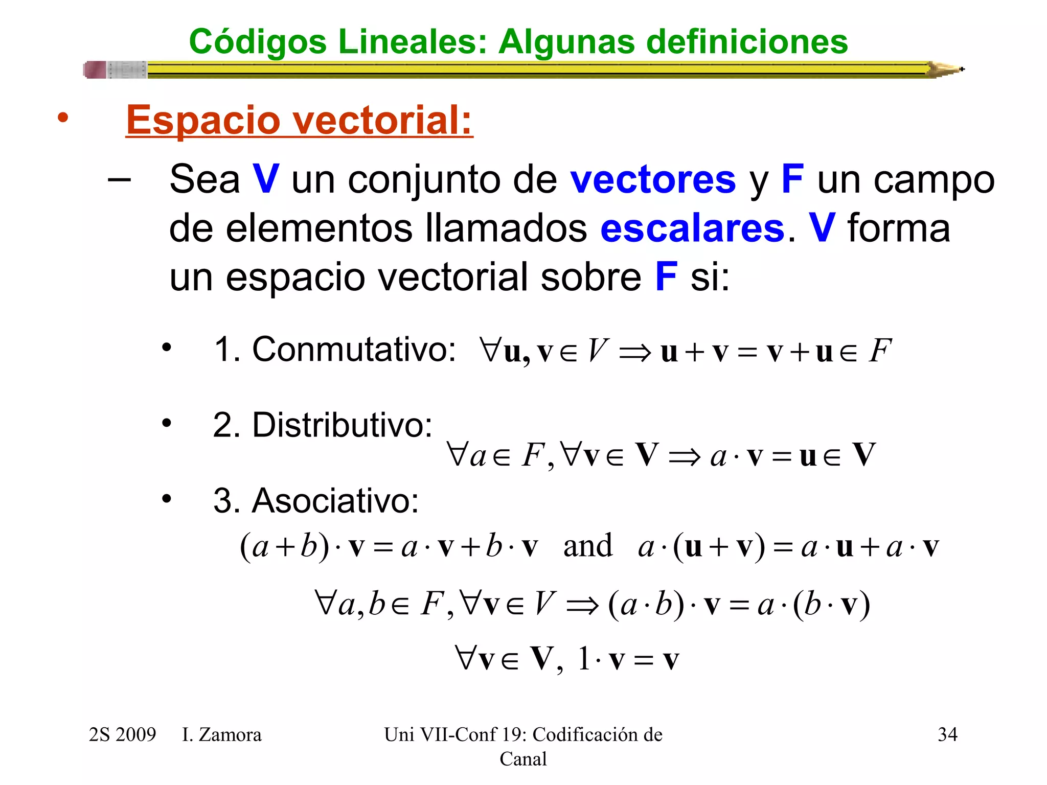 "u, vÎV Þu + v = v + uÎF 
2S 2009 I. Zamora 
Uni VII-Conf 19: Codificación de 
Canal 
34 
Códigos Lineales: Algunas definiciones 
• Espacio vectorial: 
– Sea V un conjunto de vectores y F un campo 
de elementos llamados escalares. V forma 
un espacio vectorial sobre F si: 
• 1. Conmutativo: 
• 2. Distributivo: 
"aÎF,"vÎVÞa × v = uÎV 
• 3. Asociativo: 
(a + b) × v = a × v + b× v and a × (u + v) = a ×u + a × v 
"a,bÎF,"vÎV Þ(a ×b) × v = a × (b × v) 
"vÎV, 1× v = v 
 