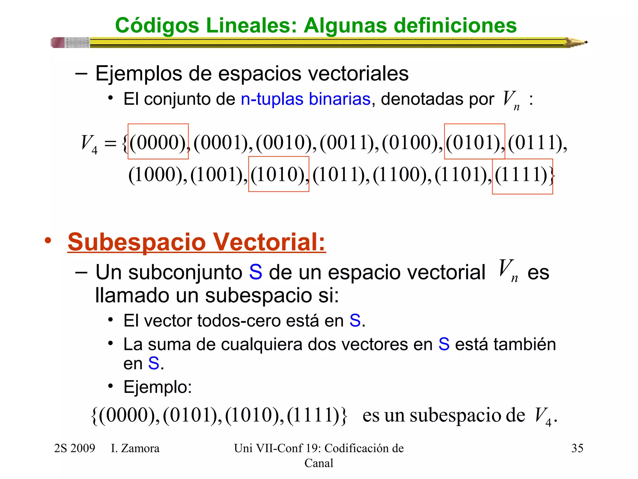 {(0000),(0001),(0010),(0011),(0100),(0101),(0111), 4 V = 
(1000),(1001),(1010),(1011),(1100),(1101),(1111)} 
2S 2009 I. Zamora 
Uni VII-Conf 19: Codificación de 
Canal 
35 
Códigos Lineales: Algunas definiciones 
– Ejemplos de espacios vectoriales 
n V 
• El conjunto de n-tuplas binarias, denotadas por : 
• Subespacio Vectorial: 
n V 
– Un subconjunto S de un espacio vectorial es 
llamado un subespacio si: 
• El vector todos-cero está en S. 
• La suma de cualquiera dos vectores en S está también 
en S. 
• Ejemplo: 
{(0000), (0101),(1010),(1111)} es un subespacio de . 4 V 
 