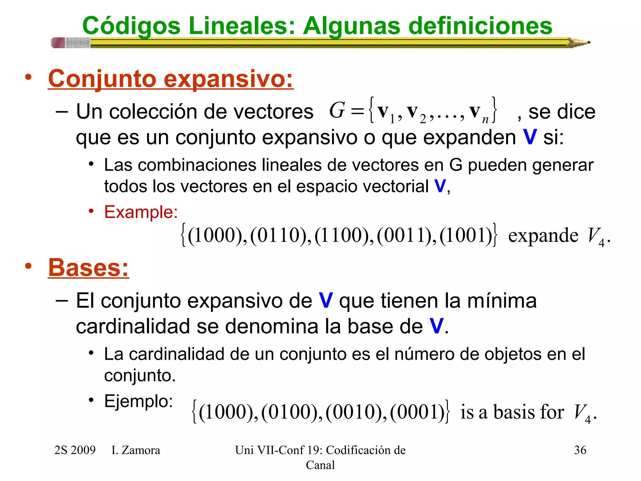 { } n G v , v , , v = 1 2  
{(1000),(0110),(1100),(0011),(1001)} expande . 4 V 
2S 2009 I. Zamora 
Uni VII-Conf 19: Codificación de 
Canal 
36 
Códigos Lineales: Algunas definiciones 
• Conjunto expansivo: 
– Un colección de vectores , se dice 
que es un conjunto expansivo o que expanden V si: 
• Las combinaciones lineales de vectores en G pueden generar 
todos los vectores en el espacio vectorial V, 
• Example: 
• Bases: 
– El conjunto expansivo de V que tienen la mínima 
cardinalidad se denomina la base de V. 
• La cardinalidad de un conjunto es el número de objetos en el 
conjunto. 
• Ejemplo: {(1000),(0100),(0010),(0001)} is a basis for . 4 V 
 