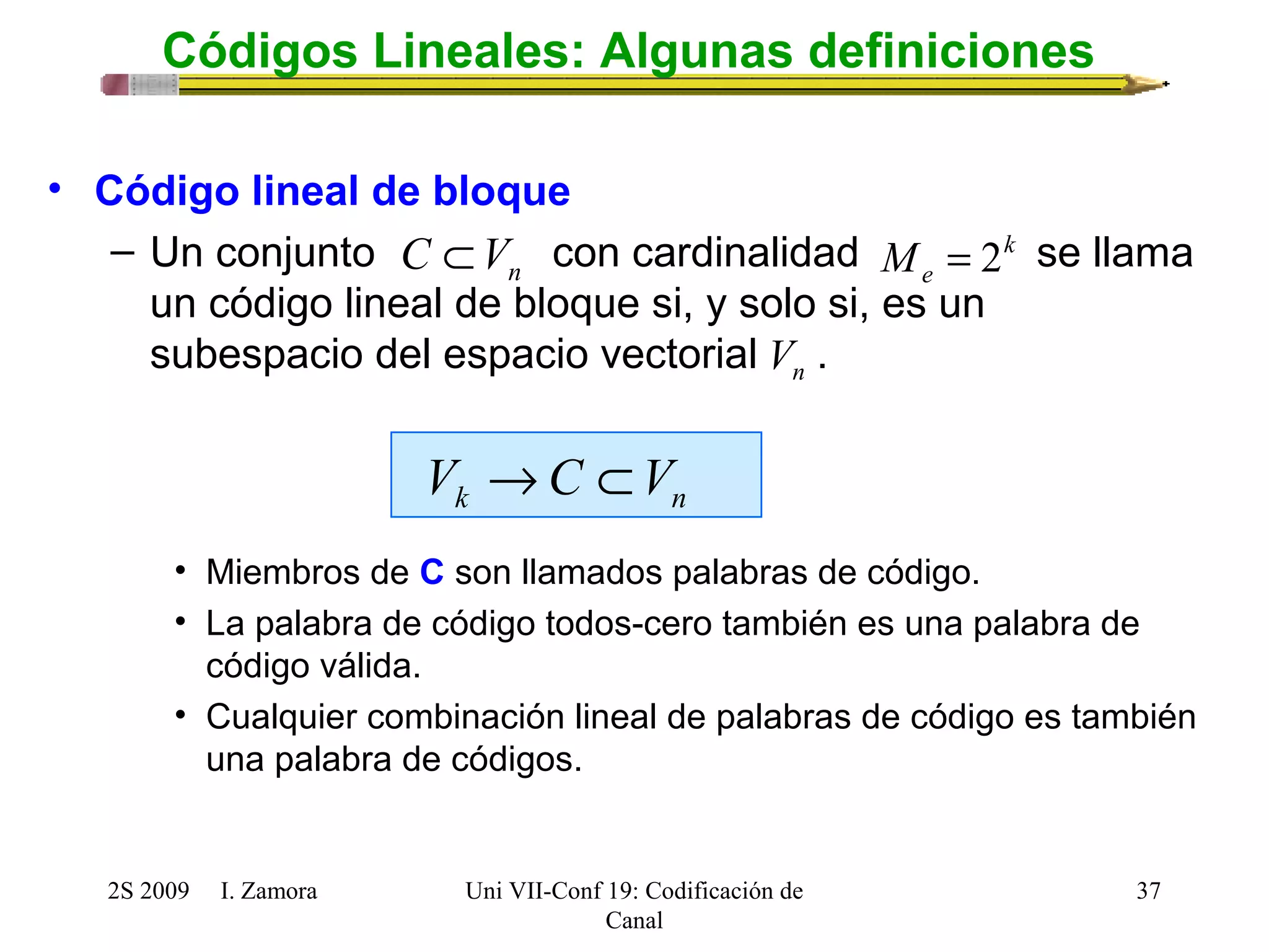 C ÌVn k 
n V 
k n V ®C ÌV 
2S 2009 I. Zamora 
Uni VII-Conf 19: Codificación de 
Canal 
37 
Códigos Lineales: Algunas definiciones 
• Código lineal de bloque 
– Un conjunto con cardinalidad M = 2 
se llama 
e un código lineal de bloque si, y solo si, es un 
subespacio del espacio vectorial . 
• Miembros de C son llamados palabras de código. 
• La palabra de código todos-cero también es una palabra de 
código válida. 
• Cualquier combinación lineal de palabras de código es también 
una palabra de códigos. 
 