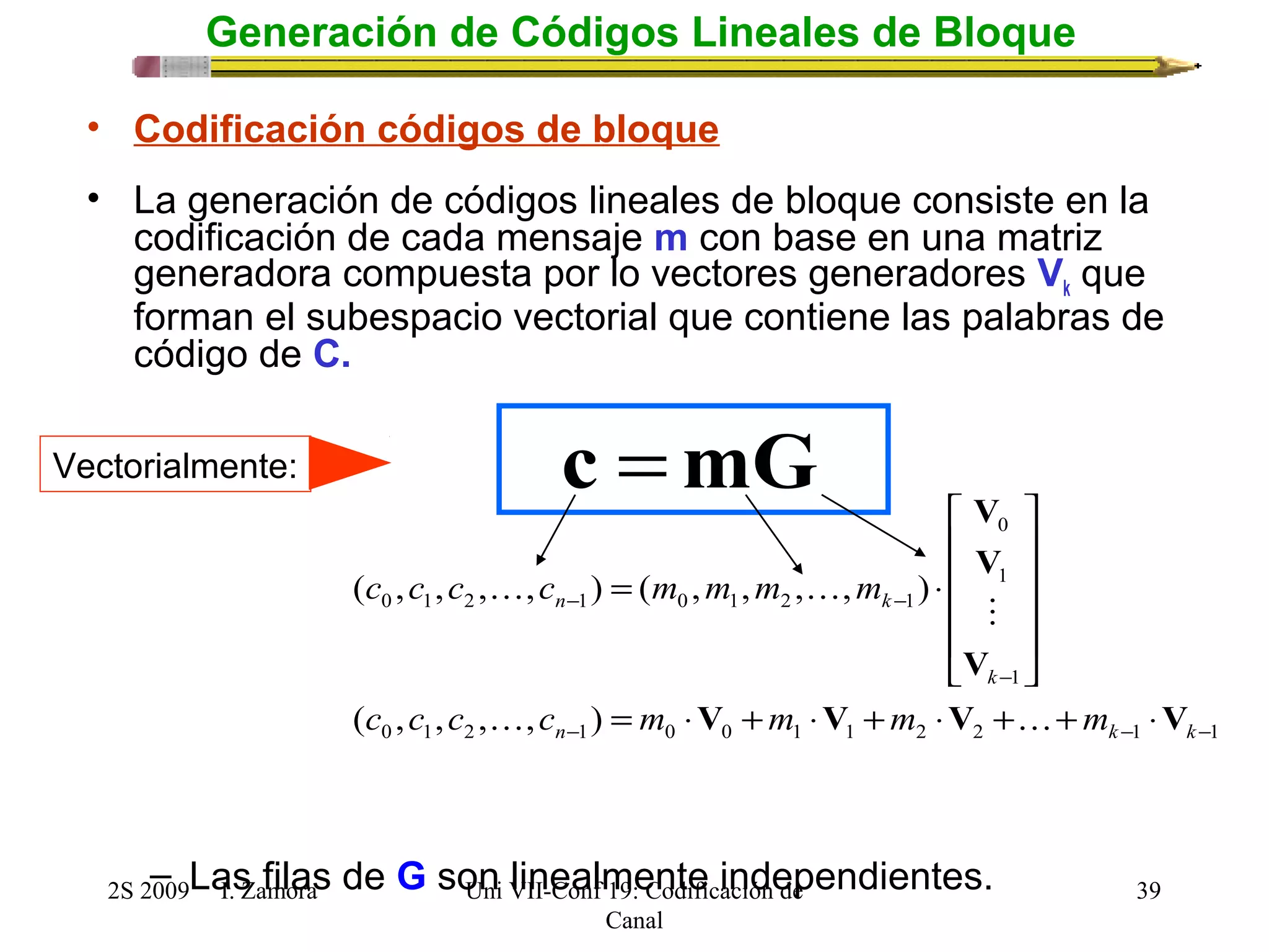 c =mG 
V 
0 
c c c c m m m m 
= × 
( , , , , ) ( , , , , ) 
V 
- 
  
n k 
- - 
ù 
ú ú ú ú 
û 
é 
ê ê ê ê 
 
V 
ë 
k 
V V V V 
c c c c m m m m 
= × + × + × + + × 
  
n k k 
0 1 2 1 0 0 1 1 2 2 1 1 
2S 2009 I. Zamora 
Uni VII-Conf 19: Codificación de 
Canal 
39 
Generación de Códigos Lineales de Bloque 
• Codificación códigos de bloque 
• La generación de códigos lineales de bloque consiste en la 
codificación de cada mensaje m con base en una matriz 
generadora compuesta por lo vectores generadores Vk que 
forman el subespacio vectorial que contiene las palabras de 
código de C. 
– Las filas de G son linealmente independientes. 
1 
1 
0 1 2 1 0 1 2 1 
( , , , , ) 
- - - 
Vectorialmente: 
 