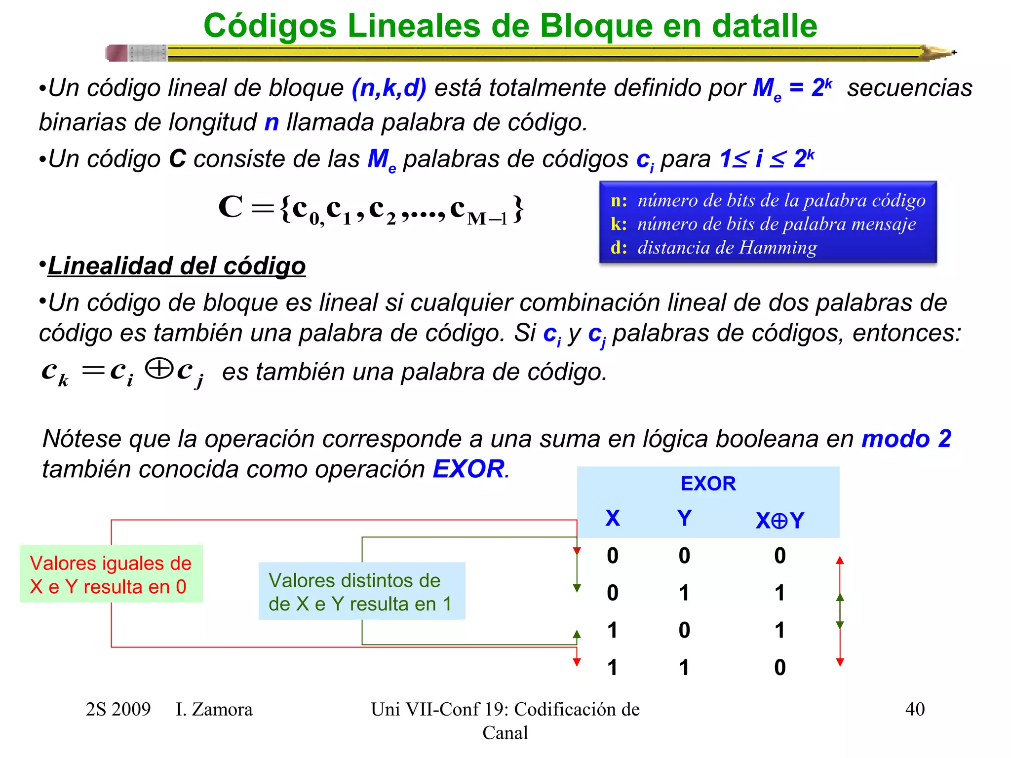 2S 2009 I. Zamora 
Uni VII-Conf 19: Codificación de 
Canal 
40 
Códigos Lineales de Bloque en datalle 
•Un código lineal de bloque (n,k,d) está totalmente definido por Me = 2k secuencias 
binarias de longitud n llamada palabra de código. 
•Un código C consiste de las Me palabras de códigos ci para 1£ i £ 2k 
C {c c ,c ,...,c } 0, 1 2 M-1 = 
•Linealidad del código 
•Un código de bloque es lineal si cualquier combinación lineal de dos palabras de 
código es también una palabra de código. Si ci y cj palabras de códigos, entonces: 
k i j c =c Åc es también una palabra de código. 
Nótese que la operación corresponde a una suma en lógica booleana en modo 2 
también conocida como operación EXOR. EXOR 
X Y XÅY 
0 0 0 
0 1 1 
1 0 1 
1 1 0 
Valores iguales de 
X e Y resulta en 0 Valores distintos de 
de X e Y resulta en 1 
n: número de bits de la palabra código 
k: número de bits de palabra mensaje 
d: distancia de Hamming 
 