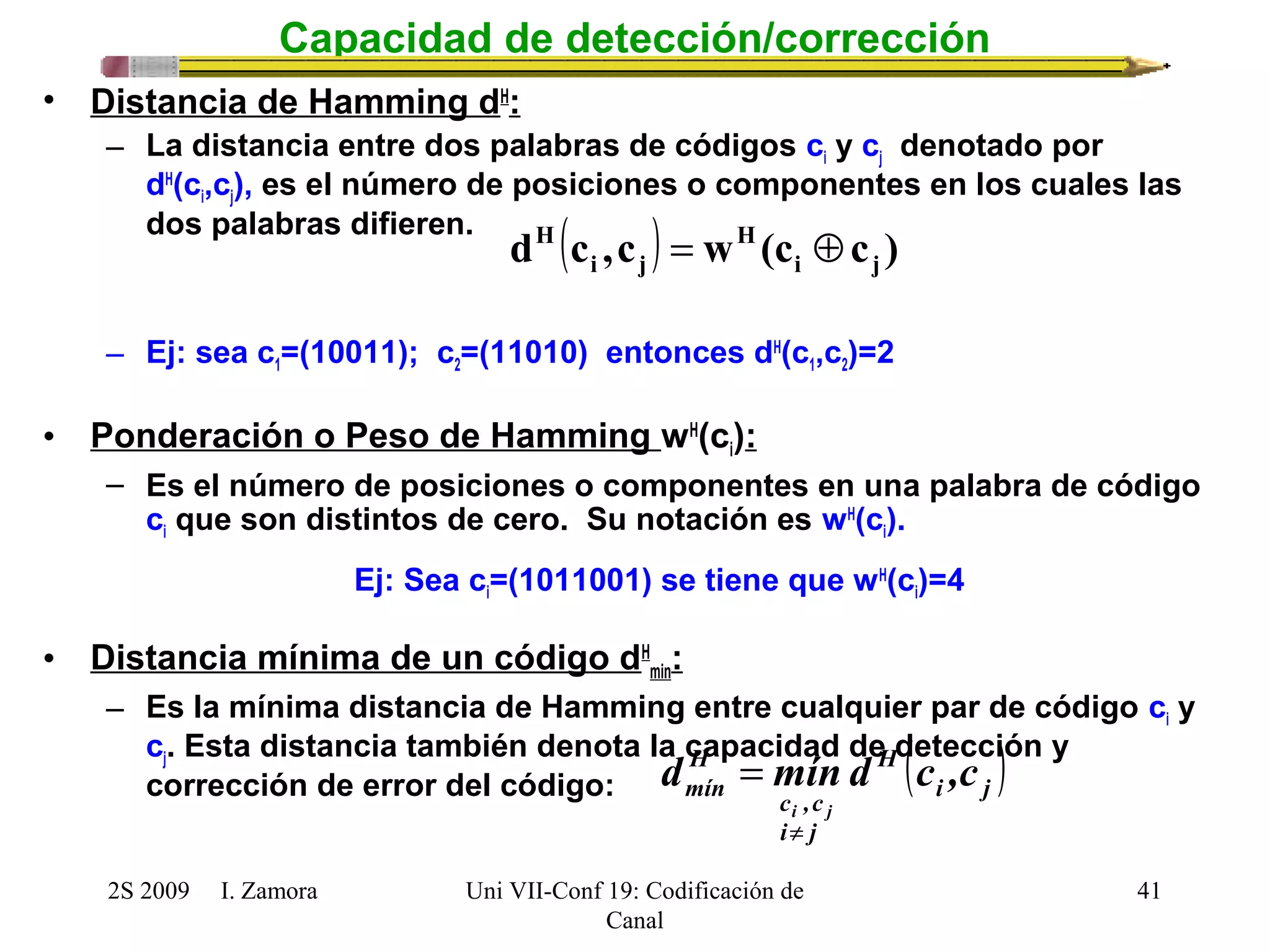d H (c ,c ) = w H 
(c Å 
c ) i j 
i j 
H 
mín d mín d c ,c 
c ,c 
i j 
¹ 
2S 2009 I. Zamora 
Uni VII-Conf 19: Codificación de 
Canal 
41 
Capacidad de detección/corrección 
• Distancia de Hamming dH: 
– La distancia entre dos palabras de códigos ci y cj denotado por 
dH(ci,cj), es el número de posiciones o componentes en los cuales las 
dos palabras difieren. 
– Ej: sea c1=(10011); c2=(11010) entonces dH(c1,c2)=2 
• Ponderación o Peso de Hamming wH(ci): 
– Es el número de posiciones o componentes en una palabra de código 
ci que son distintos de cero. Su notación es wH(ci). 
Ej: Sea ci=(1011001) se tiene que wH(ci)=4 
• Distancia mínima de un código dH 
min: 
– Es la mínima distancia de Hamming entre cualquier par de código ci y 
cj. Esta distancia también denota la capacidad de H 
detección ( ) y 
corrección de error del código: 
i j 
i j 
= 
 