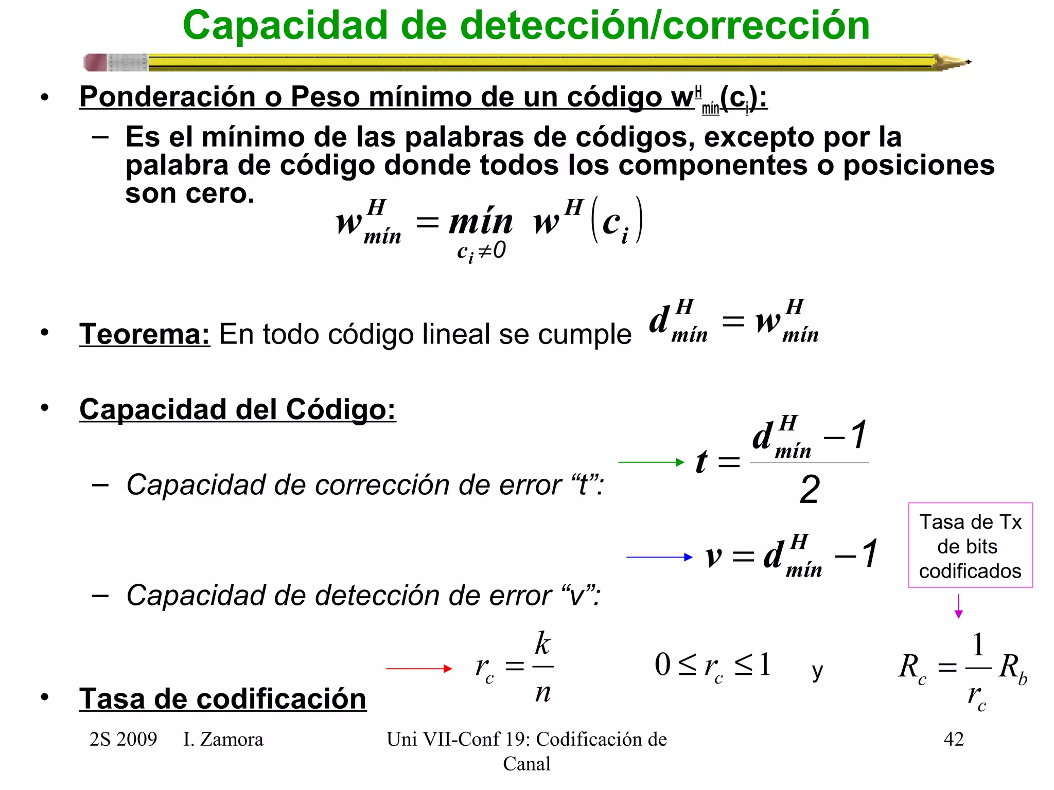 H 
wmín mín w c 
Tasa de Tx 
de bits 
codificados 
r k b 
2S 2009 I. Zamora 
Uni VII-Conf 19: Codificación de 
Canal 
y R = 1 
c R 
42 
Capacidad de detección/corrección 
• Ponderación o Peso mínimo de un código wH 
mín(ci): 
– Es el mínimo de las palabras de códigos, excepto por la 
palabra de código donde todos los componentes o posiciones 
son cero. 
• Teorema: En todo código lineal se cumple 
• Capacidad del Código: 
– Capacidad de corrección de error “t”: 
– Capacidad de detección de error “v”: 
• Tasa de codificación 
( ) i 
H 
c 
i ¹0 
= 
H 
mín 
H 
mín d = w 
t = d 
H 
-mín 1 
2 
= H -1 
mín v d 
= 0 £ £1 c c r 
n 
r 
c 
 