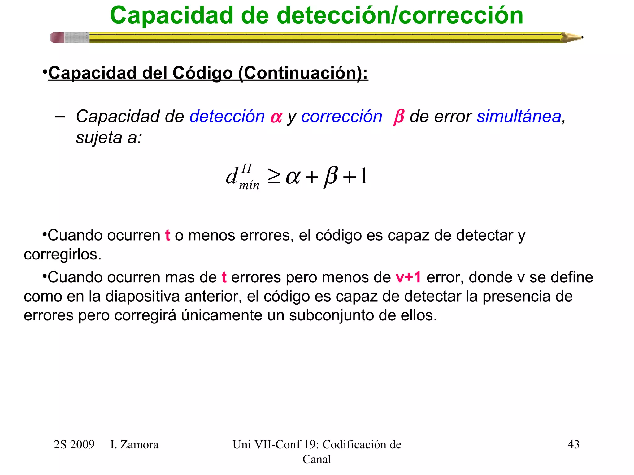 H ³a +b +1 
mín d 
2S 2009 I. Zamora 
Uni VII-Conf 19: Codificación de 
Canal 
43 
Capacidad de detección/corrección 
•Capacidad del Código (Continuación): 
– Capacidad de detección a y corrección  b de error simultánea, 
sujeta a: 
•Cuando ocurren t o menos errores, el código es capaz de detectar y 
corregirlos. 
•Cuando ocurren mas de t errores pero menos de v+1 error, donde v se define 
como en la diapositiva anterior, el código es capaz de detectar la presencia de 
errores pero corregirá únicamente un subconjunto de ellos. 
 