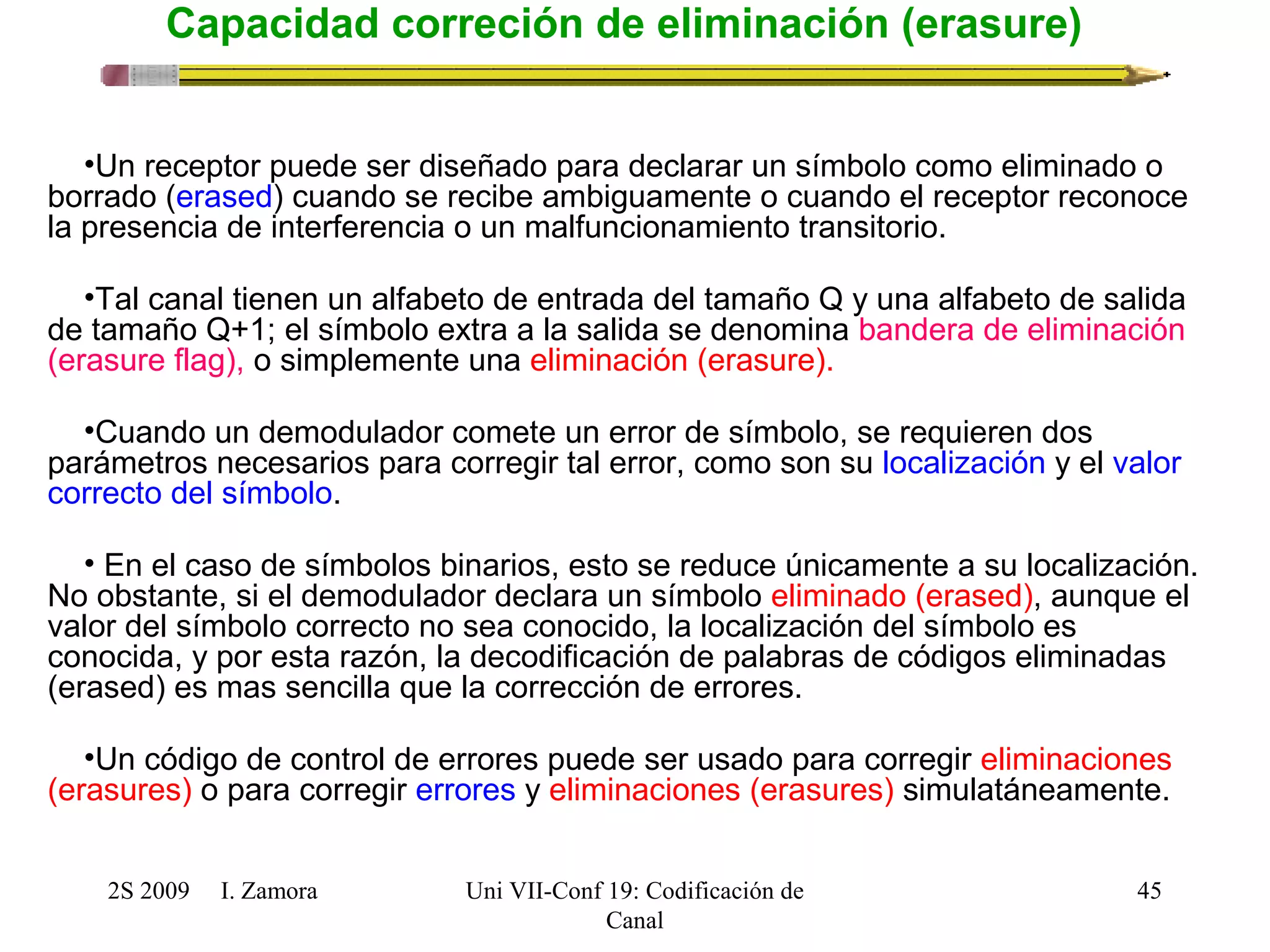 2S 2009 I. Zamora 
Uni VII-Conf 19: Codificación de 
Canal 
45 
Capacidad correción de eliminación (erasure) 
•Un receptor puede ser diseñado para declarar un símbolo como eliminado o 
borrado (erased) cuando se recibe ambiguamente o cuando el receptor reconoce 
la presencia de interferencia o un malfuncionamiento transitorio. 
•Tal canal tienen un alfabeto de entrada del tamaño Q y una alfabeto de salida 
de tamaño Q+1; el símbolo extra a la salida se denomina bandera de eliminación 
(erasure flag), o simplemente una eliminación (erasure). 
•Cuando un demodulador comete un error de símbolo, se requieren dos 
parámetros necesarios para corregir tal error, como son su localización y el valor 
correcto del símbolo. 
• En el caso de símbolos binarios, esto se reduce únicamente a su localización. 
No obstante, si el demodulador declara un símbolo eliminado (erased), aunque el 
valor del símbolo correcto no sea conocido, la localización del símbolo es 
conocida, y por esta razón, la decodificación de palabras de códigos eliminadas 
(erased) es mas sencilla que la corrección de errores. 
•Un código de control de errores puede ser usado para corregir eliminaciones 
(erasures) o para corregir errores y eliminaciones (erasures) simulatáneamente. 
 