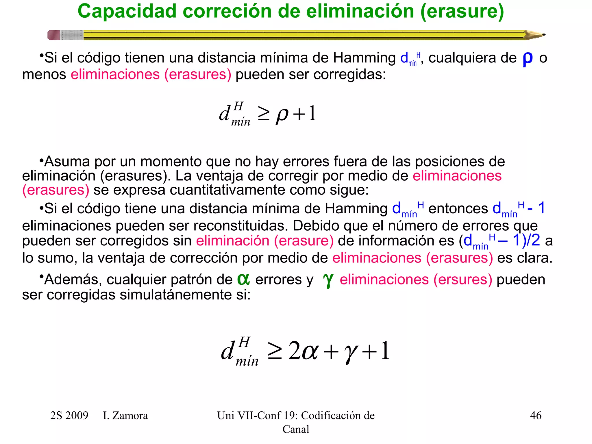 2S 2009 I. Zamora 
Uni VII-Conf 19: Codificación de 
Canal 
H, cualquiera de r o 
46 
Capacidad correción de eliminación (erasure) 
•Si el código tienen una distancia mínima de Hamming dmín 
menos eliminaciones (erasures) pueden ser corregidas: 
H ³ r +1 
mín d 
•Asuma por un momento que no hay errores fuera de las posiciones de 
eliminación (erasures). La ventaja de corregir por medio de eliminaciones 
(erasures) se expresa cuantitativamente como sigue: 
•Si el código tiene una distancia mínima de Hamming dmín 
H entonces dmín 
H - 1 
eliminaciones pueden ser reconstituidas. Debido que el número de errores que 
pueden ser corregidos sin eliminación (erasure) de información es (dmín 
H – 1)/2 a 
lo sumo, la ventaja de corrección por medio de eliminaciones (erasures) es clara. 
•Además, cualquier patrón de a errores y  g eliminaciones (ersures) pueden 
ser corregidas simulatánemente si: 
H ³ 2a +g +1 
mín d 
 