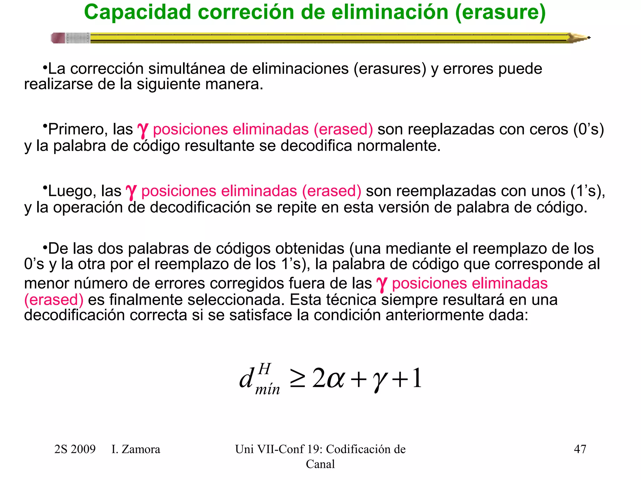 2S 2009 I. Zamora 
Uni VII-Conf 19: Codificación de 
Canal 
47 
Capacidad correción de eliminación (erasure) 
•La corrección simultánea de eliminaciones (erasures) y errores puede 
realizarse de la siguiente manera. 
•Primero, las g posiciones eliminadas (erased) son reeplazadas con ceros (0’s) 
y la palabra de código resultante se decodifica normalente. 
•Luego, las g posiciones eliminadas (erased) son reemplazadas con unos (1’s), 
y la operación de decodificación se repite en esta versión de palabra de código. 
•De las dos palabras de códigos obtenidas (una mediante el reemplazo de los 
0’s y la otra por el reemplazo de los 1’s), la palabra de código que corresponde al 
menor número de errores corregidos fuera de las g posiciones eliminadas 
(erased) es finalmente seleccionada. Esta técnica siempre resultará en una 
decodificación correcta si se satisface la condición anteriormente dada: 
H ³ 2a +g +1 
mín d 
 