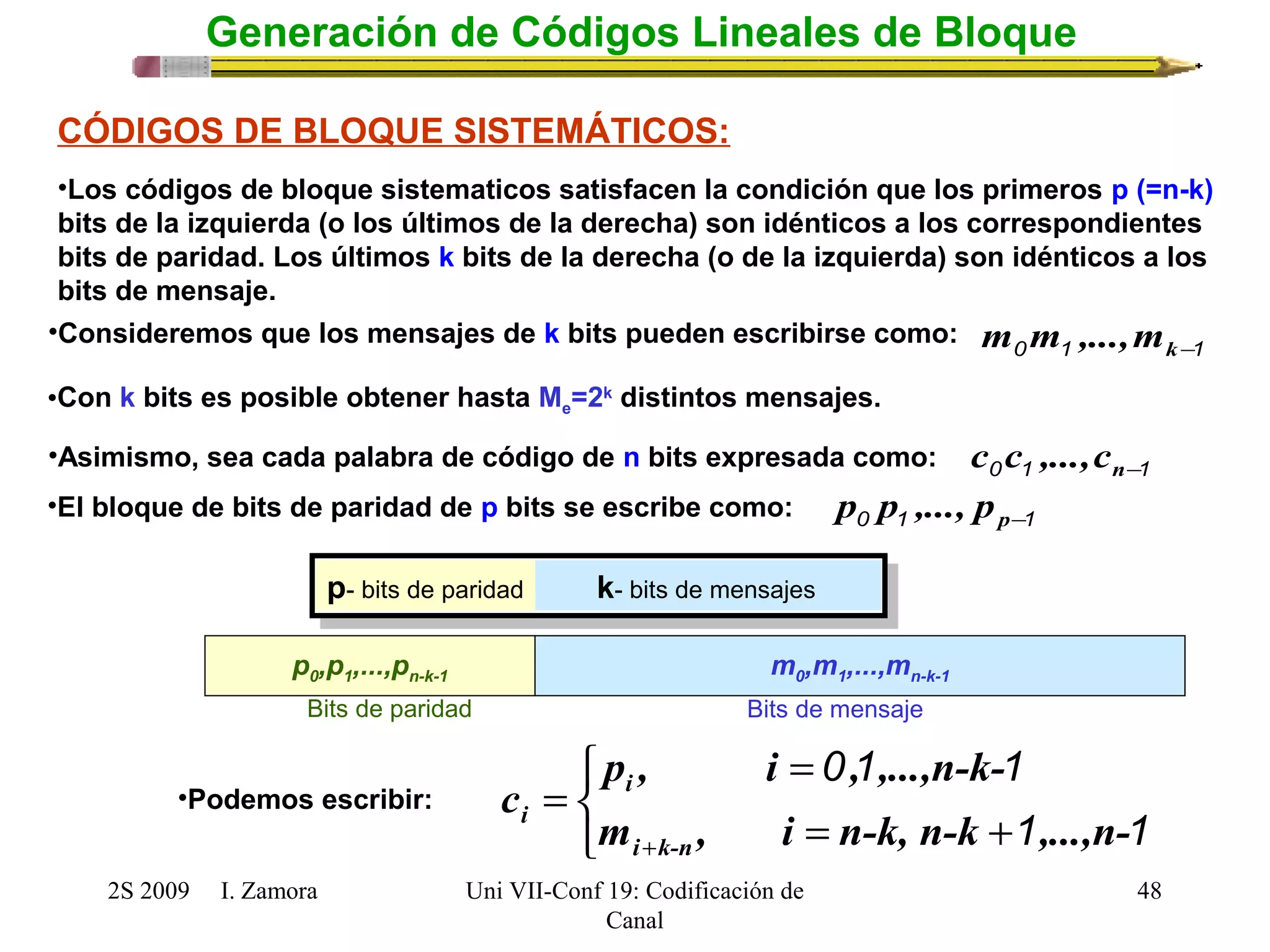 CÓDIGOS DE BLOQUE SISTEMÁTICOS: 
•Los códigos de bloque sistematicos satisfacen la condición que los primeros p (=n-k) 
bits de la izquierda (o los últimos de la derecha) son idénticos a los correspondientes 
bits de paridad. Los últimos k bits de la derecha (o de la izquierda) son idénticos a los 
bits de mensaje. 
•Con k bits es posible obtener hasta Me=2k distintos mensajes. 
•Asimismo, sea cada palabra de código de n bits expresada como: 0 1 n-1 c c ,...,c 
•El bloque de bits de paridad de p bits se escribe como: 0 1 p-1 p p ,..., p 
p- bits de paridad k- bits de mensajes 
p0,p1,...,pn-k-1 m0,m1,...,mn-k-1 
Bits de paridad Bits de mensaje 
p , i = 
, ,...,n-k-c 
m , i n-k, n-k ,...,n- 
2S 2009 I. Zamora 
Uni VII-Conf 19: Codificación de 
Canal 
48 
Generación de Códigos Lineales de Bloque 
•Consideremos que los mensajes de k bits pueden escribirse como: 0 1 k-1 m m ,...,m 
î í ì 
0 1 1 
= + 
= 
+ 1 1 
i k-n 
i 
i 
•Podemos escribir: 
 