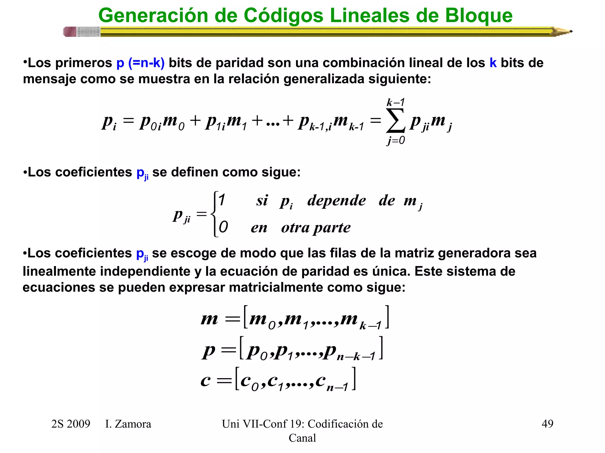 i i i k- ,i k- ji j p p m p m ... p m p m 
•Los coeficientes pji se definen como sigue: 
si p depende de m 
p i j 
ji 0 
•Los coeficientes pji se escoge de modo que las filas de la matriz generadora sea 
linealmente independiente y la ecuación de paridad es única. Este sistema de 
ecuaciones se pueden expresar matricialmente como sigue: 
k 
m m ,m ,...,m 
0 1 - 
1 
= 
p = 
p ,p ,...,p 
2S 2009 I. Zamora 
Uni VII-Conf 19: Codificación de 
Canal 
49 
Generación de Códigos Lineales de Bloque 
•Los primeros p (=n-k) bits de paridad son una combinación lineal de los k bits de 
mensaje como se muestra en la relación generalizada siguiente: 
å- 
= 
= + + + = 
1 
0 
0 0 1 1 1 1 
k 
j 
î í ì 
= 
en otra parte 
1 
[ ] 
[ ] 
0 1 - - 
1 
[ ] 0 1 - 
1 
= 
n 
n k 
c c ,c ,...,c 
 