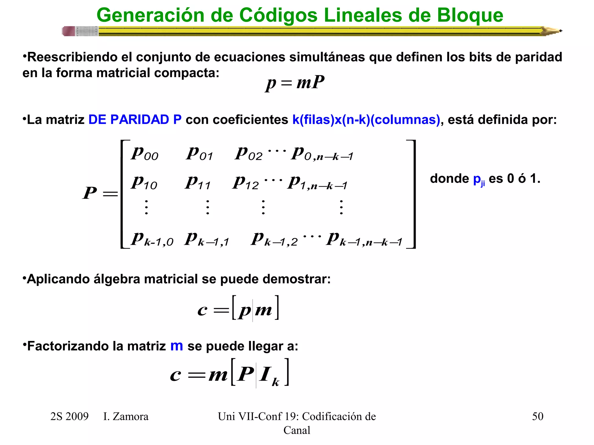 é 
= 
,n k 
p p p  
p 
00 01 02 0 - - 
1 
,n k 
p p p p 
10 11 12 1 - - 
1 
    
p p p p 
k- , k , k , k ,n k 
1 0 1 1 1 2 1 1 
2S 2009 I. Zamora 
Uni VII-Conf 19: Codificación de 
Canal 
50 
Generación de Códigos Lineales de Bloque 
•Reescribiendo el conjunto de ecuaciones simultáneas que definen los bits de paridad 
en la forma matricial compacta: p = mP 
•La matriz DE PARIDAD P con coeficientes k(filas)x(n-k)(columnas), está definida por: 
ù 
ú ú ú ú ú 
û 
ê ê ê ê ê 
ë 
- - - - - 
P 
 
 
donde pji es 0 ó 1. 
•Aplicando álgebra matricial se puede demostrar: 
c =[ pm] 
[ ] k c =m P I 
•Factorizando la matriz m se puede llegar a: 
 