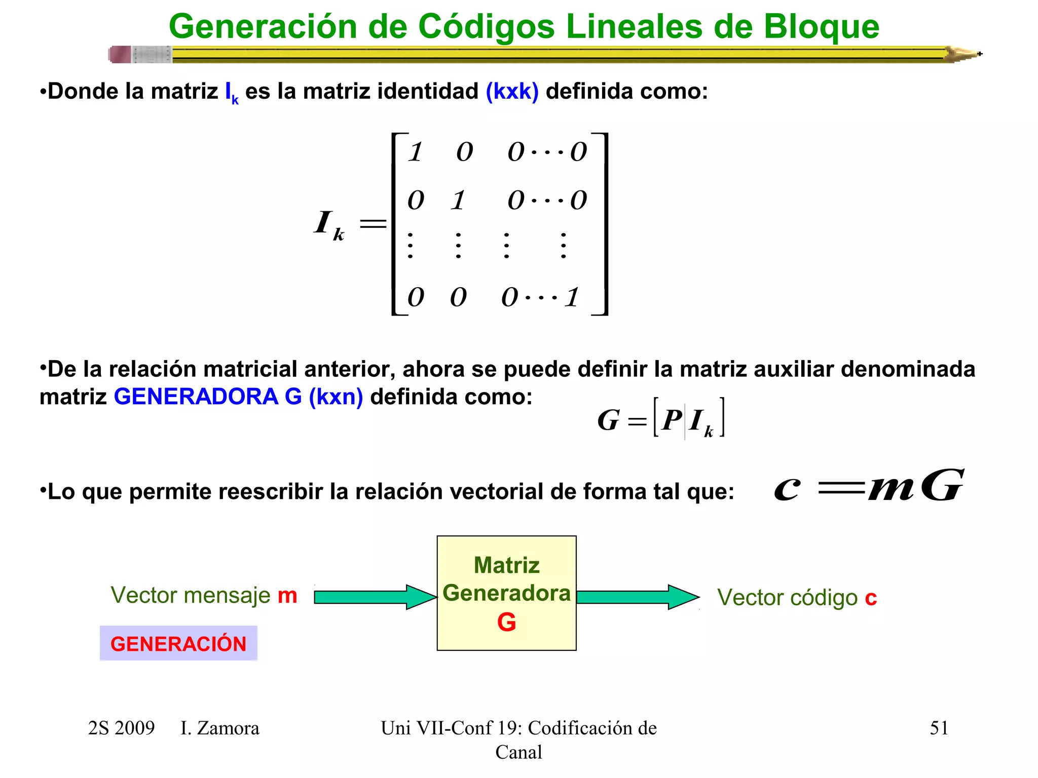ù 
é 
= 
1 0 0  
0 
0 1 0  
0 
    
0 0 0 1 
•De la relación matricial anterior, ahora se puede definir la matriz auxiliar denominada 
matriz GENERADORA G (kxn) definida como: 
Vector mensaje m Vector código c 
GENERACIÓN 
2S 2009 I. Zamora 
Uni VII-Conf 19: Codificación de 
Canal 
51 
Generación de Códigos Lineales de Bloque 
•Donde la matriz Ik es la matriz identidad (kxk) definida como: 
ú ú ú ú 
û 
ê ê ê ê 
ë 
 
k I 
[ ] k G = P I 
•Lo que permite reescribir la relación vectorial de forma tal que: c =mG 
Matriz 
Generadora 
G 
 