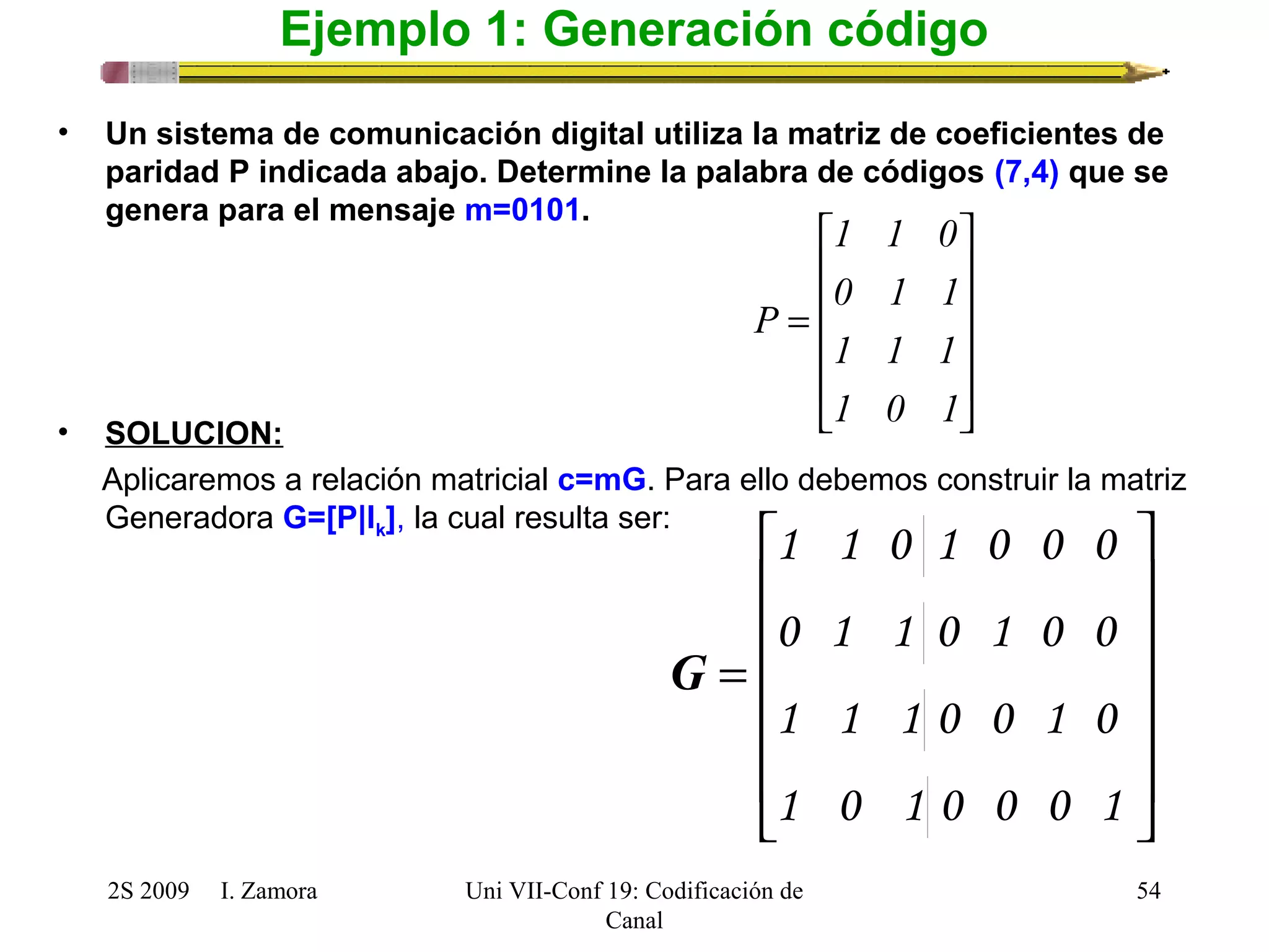 1 1 0 
é 
= 
1 0 1 
é 
1 1 0 1 0 0 0 
0 1 1 0 1 0 0 
1 1 1 0 0 1 0 
2S 2009 I. Zamora 
Uni VII-Conf 19: Codificación de 
Canal 
ù 
54 
Ejemplo 1: Generación código 
• Un sistema de comunicación digital utiliza la matriz de coeficientes de 
paridad P indicada abajo. Determine la palabra de códigos (7,4) que se 
genera para el mensaje m=0101. 
ù 
ú ú ú ú 
0 1 1 
û 
ê ê ê ê 
1 1 1 
ë 
P 
ú ú ú ú ú 
û 
ê ê ê ê ê 
ë 
= 
1 0 1 0 0 0 1 
G 
• SOLUCION: 
Aplicaremos a relación matricial c=mG. Para ello debemos construir la matriz 
Generadora G=[P|Ik], la cual resulta ser: 
 