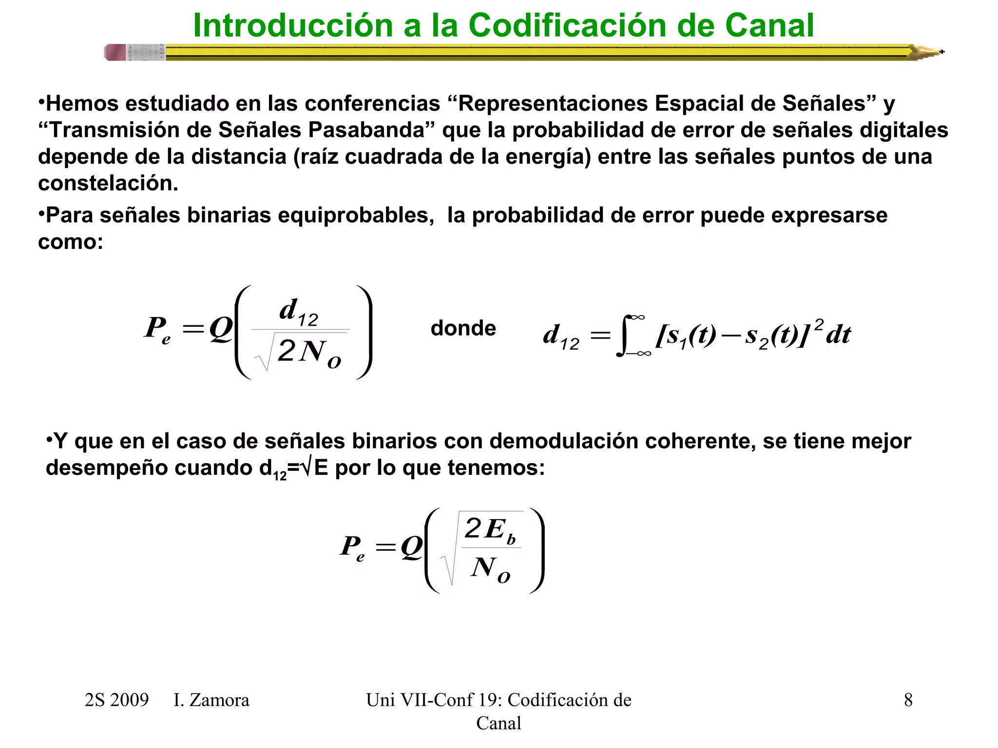 ö 
æ 
P Q d 
d = [s (t)-s (t)]2dt 
12 1 2 
ö 
æ 
b 
P Q 2E 
2S 2009 I. Zamora 
Uni VII-Conf 19: Codificación de 
Canal 
8 
Introducción a la Codificación de Canal 
•Hemos estudiado en las conferencias “Representaciones Espacial de Señales” y 
“Transmisión de Señales Pasabanda” que la probabilidad de error de señales digitales 
depende de la distancia (raíz cuadrada de la energía) entre las señales puntos de una 
constelación. 
•Para señales binarias equiprobables, la probabilidad de error puede expresarse 
como: 
÷ ÷ 
ø 
ç ç 
è 
= 
O 
e N 
2 
12 ò¥ 
-¥ 
donde 
•Y que en el caso de señales binarios con demodulación coherente, se tiene mejor 
desempeño cuando d12=ÖE por lo que tenemos: 
÷ ÷ø 
ç çè 
= 
O 
e N 
 